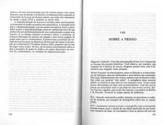 nóstico e de uma sintomatologia que nio tinham apenas valor classi-
ficatório, mas de decisão e de decreto, invalidando enfim a grande re--
transcrição da loucura em doença mental, que tinha sido empreendi-
da desde o século XVII e acabada no século XIX .
A desmedicalização da loucura é correlata deste questionamen-
to primordial do poder na prática anti-psiquiátrica. A oposição entre
esta e a despsiquiatrização, que me parece caracterizar tanto a psica-
nálise quanto a pSicofarmocologia pode ser medida pelo fato de que
ambas relevam preferencialmente de uma medicalização excessiva da
loucura. E no mesmo instante se encontra aberto o problema da
eventual libertação da loucura em relação a esta forma singular de
poder-saber que é o conhecimento. t possfvel que a produção da ver-
dade da loucura possa se efetuar em formas que nio sejam as da rela-
ção de conhecimento? Problema fictlcio, dirão, pergunta que só tem
seu lugar numa utopia. De fato, ela se coloca concretamente todos os
dias !I propósito do papel do médico, do sujeito depositário do esta-
tuto do conhecimento, no trabalho de despsiquiatrização.
128
VIII
SOBRE A PRISÃO
Magazine Liuéraire: Uma das preocupações de seu livro é denunciar
as lacunas dos estudos históricos. Você observa, por exemplo, que
ninguém fez a história do exame. Ninguém pensou nisto, mas é im-
pensável que ninguém tenha pensado.
Michel Foucault: Os historiadores, como os filósofos e os historiado-
res da literatura, estavam habituados a uma história das sumidades.
Mas hoje, diferentemente dos outros, aceitam mais facilmente traba-
lhar sobre um material "não nobre". A emergência deste material
plebeu na história já data bem de uns cinquenta anos. Temos assim
menos dificuldades em lidar com os historiadores. Voct não ouvirá
jamais um historiador dizer o que disse em uma revista incrfvel, Roi-
son Présente. alguém, cujo nome não importa, a propósito de BufTon
e de Ricardo: Foucau1t se ocupa apenas de medíocres.
M.L.: Quando vod estuda a prisão, lamenta; ao que parece, a au~n­
eia de material, por exemplo de monografias sobre esta ou aquela
prisão.
M.F.: Atualmente retoma-se muito a monografia, mas a monografia
tomada menos como o estudo de um objeto particular do que como
uma tentativa de fazer vir novamente à tona os pontos em que um
129
 