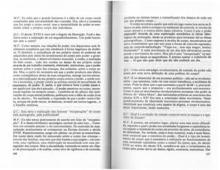 M.F. : Eu acho que o grande fantasma é a idéia de um corpo social
constituído pela universalidade das vontades. Ora, nio é o consenso
que faz surgir o corpo social, mas a materialidade do poder se exer-
cendo sobre o próprio corpo dos individuos.
Q.c.: O século XVIII é visto sob o ângulo da libertaçio. Vod o des-
creve como a realizaçio de um esquadrinhamento. Um pode funcio-
nar sem o outro'!
M.F.: Como sempre, nas relações de poder, nos deparamos com fe-
nômenos complexos que nio obedecem á forma hegeliana da dialéti-
ca. O domínio, a consciência de leU próprio Corpo só puderam ser
adquiridos pelo efeito do investimento do corpo pelo poder: a ginás-
tica. os exercícios, o desenvolvimento muscular, a nudez, a exaltaçio
do belo corpo... tudo isto conduz ao desejo de seu próprio corpo
através de um trabalho insistente, obstinado, meticuloso, que o poder
exerceu sobre o corpo das crianças, dos soldados, sobre o corpo sa-
dio. Mas. a partir do momento em que o poder produziu este efeito,
como conseqllência direta de suas conquistas, emerge inevitavelmen-
te a reinvindicação de seu próprio corpo contra o poder. a saúde con-
tra a economia, o prazer contra as normas morais da sexualidade, do
'casamento, do pudor. E, assim, o que tomava forte o poder passa a
ser aquilo por que ele é atacado... O poder penetrou no corpo, encon-
tra-se exposto no próprio corpo... Lembrem-se do pânico das insti-
tuições do corpo social (médicos, polfticos) com a idéia da uniio livre
ou do aborto... Na realidade, a impressio de que o poder vacila é fal-
sa, porque ele pode recuar, se deslocar, investir em outros lugares... e
a batalha continua.
Q.c.: Esta seria a explicação das famosas " recuperações" do corpo
pela pornografia, pela publicidade?
M.F.: Eu não estou !!lteiramente de acordo em falar de "recupera-
ção". t o desenvolvimento estratégico normal de uma luta... Tome-
mos um exemplo precitq)~ o do auto-erotismo. Os controles da mas-
turbação praticamente só começaram na Europa durante o século
XVIII. Repentinamente, surge um pânico: os jovens se masturbam.
Em nome deste medo foi instaurado sobre o corpo das crianças -
através das famnias, mas sem que elas fossem a sua origem - um con-
trole, uma vigilância, uma objetivaçio da sexualidade com uma per-
seguição dos corpos. Mas a sexualidade, tomando-se assim um obje-
to de preocupação e de análise, como alvo de vigilância e de controle,
146
produzia ao mesmo tempo a intensificaçio dos desejos de cada um
por seu próprio corpo...
O corpo se tornou aquilo que está em jogo numa luta entre os fi-
lhos e os pais, entre a criança e as instAncias de controle. A revolta do
corpo sexual é o contra-efeito desta ofensiva. Como é que o poder
responde? Através de uma exploração econômica (e talvez ideo-
lógica) da erotização, desde os produtos para bronzear até os filmes
pornográficos... Como resposta à revolta do corpo, encontramos um
novo investimento que não tem mais a forma de controle-repressão,
mas de controle-estimQlação: "Fiq~e nu... mas seja magro, bonito,
bronzeado'" A cada movimento de um dos dois adversários corres-
ponde o movimento do outro. Mas não é uma "recuperação" no sen-
tido em que falam os esquerdistas. t preciso aceitar o indefinido da-
luta ... O que nio quer dizer que ela nio acabará um dia.
Q.c.: Uma nova estratégia revolucionária de tomada do poder nAo
passa por uma nova definição de uma polltica do corpo?
M.F. : E: no desenrolar de um processo polltico - não sei se revolucio-
nário - que apareceu, cada vez com maior insisU~ncia, o problema do
corpo. Pode-se dizer que o que aconteceu a partir de 68 - e, provavel-
mente. aquilo que o preparou - era profundamente anti-marxista.
~omo é que os movimentos revolucionários europeus vão poder se
libertar do "efeito-Marx". das instituições próprias ao marxismo dos
séculos XIX e XX? Era esta a orientação deste movimento. Neste
questionamento da identidade marxismo=processo revolucionário
identidade que constituía uma espécie de dogma, o corpo é uma d~
peças importantes. senão essenciais.
Q.c.: Qual é a evolução da relação corporal entre as maSS85 e o apa-
relho de Estado?
M.F.: E preciso. em primeiro lugar, afastar uma tese muito difundi-
da, segundo a qual o poder nas sociedades burguesas e capitalist85 te-
na ~ega~o a realidade do corpo em proveito da alma, da consciênCia,
da ~dealldade. Na verdade. nada é mais material. nada é mais Osico,
maiS corporal que o exercício do poder... Qual é o tipo de investi-
mento do corpo que é necessário e suficiente ao funcionamento de
uma sociedade capitalista como a nossa? Eu penso que, do Kculo
XVII ao inicio do século XX, acreditou-se que o investimento do
corpo pelo poder devia ser denso. rfgido. constante, meticuloso. Dai
147
 