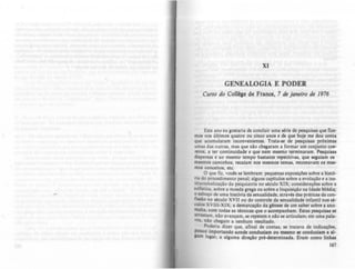 XI
GENEAWGIA E PODER
CUrJO do CoU~. d. Franco, 7 tIL jaMiro d, /976
Este ano eu gostaria de concluir uma tirie de pesquisas que fize-
mos nos últimos quatro ou cinco anos e de que hoje me dou conta
que acumularam inconvenientes. Trata·se de pesquiJaJ próximu
umas das outras, mas que 010 cheaaram a formar um conjunto c0e-
rente, a ter continuidade c que nem mesmo terminaram. Pesquiau
dispersas c ao mesmo tempo ba.tantc repetitivas. que KJuiam OI
mesmos caminhos, recaiam nos mesmos temas, retomavam OI mes-
mos conceitos, etc.
O que fiz. vom se lembram: pequenas cxpotiç6es sobre a hist6-
ria do procedimento penal; alguns capltulOl sobre a evolução c. in5-
titucionalização da psiquiatria no século XIX; considerações sobre a
sofistica, sobre a moeda ,rega ou .obre a Inqui.içio na Idade Média;
o esboço de uma história da aexualidade. através dai pr'ticas da eon-
fillio no século XVII ou do eontrole da ICxualidade inrantil nOl ab
:ulos XVIII-XIX; a demarcaçio da.h1eae de um saber sobre a ano-
malia, com todas as técnicas que o aeompanham. Estas paquisulC
arrastam. nio avançam, se repetem e nio te articulam; em uma pala-
vra, nio chegam a nenhum resultado.
Poderia dizer que, afinal de conta., te tratava de índicaçOa,
pouco importando aonde conduziam ou mamo te eonduziam a aI-
Jum lugar, a alguma direç10 pré-determinada. Eram eomo linhu
167
 