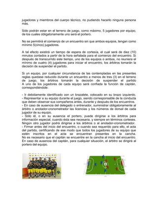 jugadores y miembros del cuerpo técnico, no pudiendo hacerlo ninguna persona
más.
Sólo podrán estar en el terreno de juego, como máximo, 5 jugadores por equipo,
de los cuales obligatoriamente uno será el portero.
No se permitirá el comienzo de un encuentro sin que ambos equipos, tengan como
mínimo 5(cinco) jugadores.
A tal efecto existirá un tiempo de espera de cortesía, el cual será de diez (10)
minutos contados a partir de la hora señalada para el comienzo del encuentro. Si
después de transcurrido este tiempo, uno de los equipos o ambos, no reuniera el
mínimo de cuatro (4) jugadores para iniciar el encuentro, los árbitros tomarán la
decisión de suspender el partido.
Si un equipo, por cualquier circunstancia de las contempladas en las presentes
reglas quedase reducido durante un encuentro a menos de tres (3) en el terreno
de juego, los árbitros tomarán la decisión de suspender el partido
A uno de los jugadores de cada equipo será confiada la función de capitán,
correspondiéndole:
- Ir debidamente identificado con un brazalete, colocado en su brazo izquierdo.
- Representar a su equipo durante el juego, siendo corresponsable de la conducta
que deben observar sus compañeros antes, durante y después de los encuentros.
- En caso de ausencia del delegado o entrenador, suministrar obligatoriamente al
árbitro o anotador-cronometrador las licencias y los números de dorsal de cada
jugador de su equipo.
- Sólo él, o en su ausencia el portero, puede dirigirse a los árbitros para
información especial, cuando ésta sea necesaria, y siempre en términos corteses.
Ningún otro jugador podrá dirigirse a los árbitros o al anotador-cronometrador.
- Firmar antes del inicio del encuentro, o cuando sea requerido para ello, el acta
del partido, certificando de ese modo que todos los jugadores de su equipo que
estén inscritos en el acta se encuentran presentes en la cancha.
No es necesario que el capitán se encuentre en la cancha al inicio del encuentro.
En caso de ausencia del capitán, para cualquier situación, el árbitro se dirigirá al
portero del equipo.
 