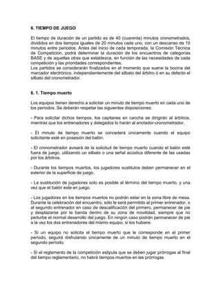 6. TIEMPO DE JUEGO
El tiempo de duración de un partido es de 40 (cuarenta) minutos cronometrados,
divididos en dos tiempos iguales de 20 minutos cada uno, con un descanso de 10
minutos entre periodos. Antes del inicio de cada temporada, la Comisión Técnica
de Competición, podrá determinar la duración de los encuentros de categorías
BASE y de aquellas otras que establezca, en función de las necesidades de cada
competición y las prioridades correspondientes.
Los partidos se considerarán finalizados en el momento que suene la bocina del
marcador electrónico, independientemente del silbato del árbitro ó en su defecto el
silbato del cronometrador.
6. 1. Tiempo muerto
Los equipos tienen derecho a solicitar un minuto de tiempo muerto en cada uno de
los períodos. Se deberán respetar las siguientes disposiciones:
- Para solicitar dichos tiempos, los capitanes en cancha se dirigirán al árbitros,
mientras que los entrenadores y delegados lo harán al anotador-cronometrador.
- El minuto de tiempo muerto se concederá únicamente cuando el equipo
solicitante esté en posesión del balón.
- El cronometrador avisará de la solicitud de tiempo muerto cuando el balón esté
fuera de juego, utilizando un silbato o una señal acústica diferente de las usadas
por los árbitros.
- Durante los tiempos muertos, los jugadores sustitutos deben permanecer en el
exterior de la superficie de juego.
- La sustitución de jugadores solo es posible al término del tiempo muerto, y una
vez que el balón este en juego.
- Los jugadores en los tiempos muertos no podrán estar en la zona libre de mesa.
Durante la celebración del encuentro, sólo le será permitido al primer entrenador, o
al segundo entrenador en caso de descalificación del primero, permanecer de pie
y desplazarse por la banda dentro de su zona de movilidad, siempre que no
perturbe el normal desarrollo del juego. En ningún caso podrán permanecer de pie
a la vez los dos entrenadores del mismo equipo, si los hubiere.
- Si un equipo no solicita el tiempo muerto que le corresponde en el primer
período, seguirá disfrutando únicamente de un minuto de tiempo muerto en el
segundo período.
- Si el reglamento de la competición estipula que se deben jugar prórrogas al final
del tiempo reglamentario, no habrá tiempos muertos en las prórrogas.
 