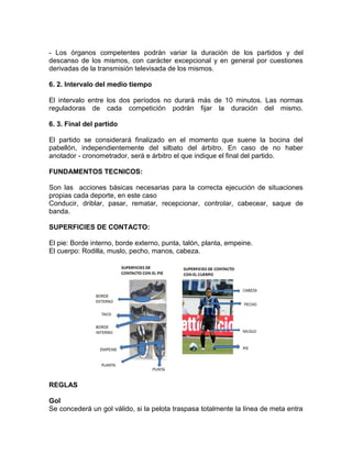- Los órganos competentes podrán variar la duración de los partidos y del
descanso de los mismos, con carácter excepcional y en general por cuestiones
derivadas de la transmisión televisada de los mismos.
6. 2. Intervalo del medio tiempo
El intervalo entre los dos períodos no durará más de 10 minutos. Las normas
reguladoras de cada competición podrán fijar la duración del mismo.
6. 3. Final del partido
El partido se considerará finalizado en el momento que suene la bocina del
pabellón, independientemente del silbato del árbitro. En caso de no haber
anotador - cronometrador, será e árbitro el que indique el final del partido.
FUNDAMENTOS TECNICOS:
Son las acciones básicas necesarias para la correcta ejecución de situaciones
propias cada deporte, en este caso
Conducir, driblar, pasar, rematar, recepcionar, controlar, cabecear, saque de
banda.
SUPERFICIES DE CONTACTO:
El pie: Borde interno, borde externo, punta, talón, planta, empeine.
El cuerpo: Rodilla, muslo, pecho, manos, cabeza.
REGLAS
Gol
Se concederá un gol válido, si la pelota traspasa totalmente la línea de meta entra
 