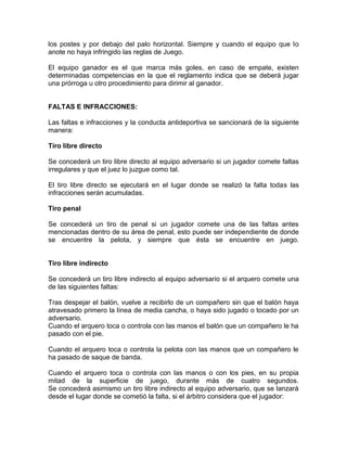 los postes y por debajo del palo horizontal. Siempre y cuando el equipo que lo
anote no haya infringido las reglas de Juego.
El equipo ganador es el que marca más goles, en caso de empate, existen
determinadas competencias en la que el reglamento indica que se deberá jugar
una prórroga u otro procedimiento para dirimir al ganador.
FALTAS E INFRACCIONES:
Las faltas e infracciones y la conducta antideportiva se sancionará de la siguiente
manera:
Tiro libre directo
Se concederá un tiro libre directo al equipo adversario si un jugador comete faltas
irregulares y que el juez lo juzgue como tal.
El tiro libre directo se ejecutará en el lugar donde se realizó la falta todas las
infracciones serán acumuladas.
Tiro penal
Se concederá un tiro de penal si un jugador comete una de las faltas antes
mencionadas dentro de su área de penal, esto puede ser independiente de donde
se encuentre la pelota, y siempre que ésta se encuentre en juego.
Tiro libre indirecto
Se concederá un tiro libre indirecto al equipo adversario si el arquero comete una
de las siguientes faltas:
Tras despejar el balón, vuelve a recibirlo de un compañero sin que el balón haya
atravesado primero la línea de media cancha, o haya sido jugado o tocado por un
adversario.
Cuando el arquero toca o controla con las manos el balón que un compañero le ha
pasado con el pie.
Cuando el arquero toca o controla la pelota con las manos que un compañero le
ha pasado de saque de banda.
Cuando el arquero toca o controla con las manos o con los pies, en su propia
mitad de la superficie de juego, durante más de cuatro segundos.
Se concederá asimismo un tiro libre indirecto al equipo adversario, que se lanzará
desde el lugar donde se cometió la falta, si el árbitro considera que el jugador:
 