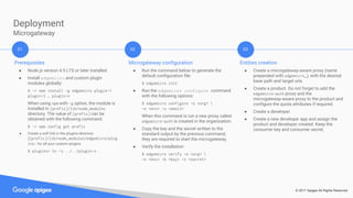 © 2017 Apigee All Rights Reserved
Deployment
Microgateway
Prerequisites
● Node.js version 4.5 LTS or later installed.
● Install edgemicro and custom plugin
modules globally:
$ ~> npm install -g edgemicro plugin-1
plugin-2 … plugin-n
When using npm with -g option, the module is
installed in [prefix]/lib/node_modules
directory. The value of [prefix] can be
obtained with the following command:
$ ~> npm config get prefix
● Create a soft link in the plugins directory
([prefix]/lib/node_modules/edgemicro/plug
ins) for all your custom plugins
$ plugins> ln -s ../../plugin-x .
Microgateway configuration
● Run the command below to generate the
default configuration file:
$ edgemicro init
● Run the edgemicro configure command
with the following options:
$ edgemicro configure -o <org> 
-e <env> -u <email>
When this command is run a new proxy called
edgemicro-auth is created in the organization.
● Copy the key and the secret written to the
standard output by the previous command,
they are required to start the microgateway.
● Verify the installation:
$ edgemicro verify -o <org> 
-e <env> -k <key> -s <secret>
Entities creation
● Create a microgateway-aware proxy (name
prepended with edgemicro_), with the desired
base path and target urls.
● Create a product. Do not forget to add the
edgemicro-auth proxy and the
microgateway-aware proxy to the product and
configure the quota attributes if required.
● Create a developer.
● Create a new developer app and assign the
product and developer created. Keep the
consumer key and consumer secret.
01 02 03
 