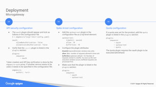 © 2017 Apigee All Rights Reserved
Deployment
Microgateway
API security configuration
● The oauth plugin should appear and lock as
follows in the configuration file
(~/.edgemicro/<org>-<env>-config.yaml) :
oauth:
allowNoAuthorization: false
allowInvalidAuthorization: false
● Verify that the oauth plugin is listed in the
plugins section:
plugins:
sequence:
- oauth
Token creation and API key verification is done by the
edgemicro-auth proxy. If another service wants to be
used, it needs to be specified in the configuration file:
edgemicro:
authUri: <uri>
04 05 06
Spike Arrest configuration
● Add the spikearrest plugin in the
configuration file as a top-level element:
spikearrest:
timeUnit: second
allow: 10
bufferSize: 10
● Configure the plugin attributes:
timeUnit (second|minute): window size units.
allow: Max. number of requests allowed in time unit.
bufferSize (optional, default = 0): Number of
requests stored in a buffer. As soon as the next
execution window occurs, buffered requests are
processed first.
● Make sure that the plugin is listed in the
plugins section:
plugins:
sequence:
- oauth
- spikearrest
Quota configuration
If a quota was set for the product, add the quota
plugin is listed in the plugins section:
plugins:
sequence:
- oauth
- spikearrest
- quota
The quota plugin requires the oauth plugin to be
executed beforehand.
 