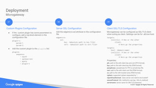 © 2017 Apigee All Rights Reserved
Deployment
Microgateway
Custom Plugins Configuration
● If the custom plugin has some parameters to
configure, add a top-level element in the
configuration file:
plugin-x:
param-1:
param-2:
● Add the custom plugin to the plugins list:
plugins:
sequence:
- oauth
- spikearrest
- quota
- plugin-x
07 08 09
Server SSL Configuration
Add the edgemicro:ssl attribute to the configuration
file.
edgemicro:
ssl:
key: <absolute path to key file>
cert: <absolute path to cert file>
Client SSL/TLS Configuration
Microgateway can be configured as SSL/TLS client
when acting as client. Settings can be for all/one host:
targets:
(ssl|tls): # One or the other
client:
# Here go the properties
targets:
host: <domain-name>
(ssl|tls): # One or the other
client:
# Here go the properties
Properties:
pfx: path to file with client key and cert (PFX format).
key: path to file with client key file (PEM format).
passphrase: passphrase for PFX or private key file.
cert: path to file with client cert file (PEM forma)t.
ca: path to file with trusted certs (PEM format).
ciphers: supported ciphers separated by ‘:’.
rejectUnauthorized: does server cert need to be trusted?
secureProtocol: SSL method to use (eg: SSLv3_method)
servername: server name for SNI TLS extension.
 