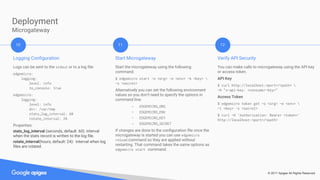 © 2017 Apigee All Rights Reserved
Deployment
Microgateway
Logging Configuration
Logs can be sent to the stdout or to a log file:
edgemicro:
logging:
level: info
to_console: true
edgemicro:
logging:
level: info
dir: /var/tmp
stats_log_interval: 60
rotate_interval: 24
Properties:
stats_log_interval (seconds, default: 60): interval
when the stats record is written to the log file.
rotate_interval(hours, default: 24): interval when log
files are rotated.
10 11 12
Start Microgateway
Start the microgateway using the following
command.
$ edgemicro start -o <org> -e <env> -k <key> 
-s <secret>
Alternatively you can set the following environment
values so you don’t need to specify the options in
command line:
- EDGEMICRO_ORG
- EDGEMICRO_ENV
- EDGEMICRO_KEY
- EDGEMICRO_SECRET
If changes are done to the configuration file once the
microgateway is started you can use edgemicro
reload command so they are applied without
restarting. That command takes the same options as
edgemicro start command.
Verify API Security
You can make calls to microgateway using the API key
or access token.
API Key
$ curl http://localhost:<port>/<path> 
-H "x-api-key: <consumer-key>"
Access Token
$ edgemicro token get -o <org> -e <env> 
-i <key> -s <secret>
$ curl -H 'Authorization: Bearer <token>'
http://localhost:<port>/<path>
 