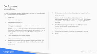 © 2017 Apigee All Rights Reserved
In case microgateway needs to be started as a service, pm2 could be used;
you just need to follow the steps below:
1. Install pm2:
$ npm install -g pm2
2. Start edgemicro using pm2:
$ pm2 start edgemicro -- start -o <org> -e <env> 
-k <key> -s <secret>
Starting edgemicro like this has two advantages: it will be restarted
if it crashes and unhandled exceptions would be recorded in a log file
($PM2_HOME/logs/app-err.log, By default $PM2_HOME is
~/.pm2).
3. Check whether pm2 has started properly:
$ pm2 logs edgemicro
4. Additional information about the process running (pid, uptime, cpu
usage, memory usage,...) can be obtain with this other command:
$ pm2 list
5. Get the automatically-configured startup script for your machine:
$ pm2 startup
It automatically detects the available init system, but you can
specify it yourself to (eg: pm2 startup systemd). You can also
use option -u to specify the user and --hp to specify the home
directory.
6. Once the scripts are generated keep a list of the processes
running, so they will be started at boot time:
$ pm2 save
7. Reboot the machine and check that microgateway is running.
8. Smile :).
Deployment
Microgateway
 