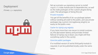 © 2017 Apigee All Rights Reserved
Deployment
Private npm repository
Set up a private npm repository server to install
edgemicro node module and its dependencies, as well
as the node packages of the custom plugins being
used. The advantages of doing this are:
Private modules
You get all the benefits of an npm package system
without sending all code to the public, and use private
packages (eg: custom microgateway plugins) as
easily as the public ones.
Cache for npmjs.org registry
If you have more than one server to install modules
on, this decreases latency and provides limited
failover (if npmjs.org is down, you might still find
something useful in the cache).
Override public packages
If a modified version of some third-party module is
required, it can be published locally under the same
name.
 