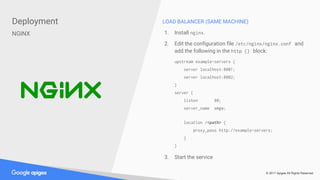 © 2017 Apigee All Rights Reserved
Deployment
NGINX
LOAD BALANCER (SAME MACHINE)
1. Install nginx.
2. Edit the configuration file /etc/nginx/nginx.conf and
add the following in the http {} block:
upstream example-servers {
server localhost:8001;
server localhost:8002;
}
server {
listen 80;
server_name emgw;
location /<path> {
proxy_pass http://example-servers;
}
}
3. Start the service
 