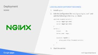 © 2017 Apigee All Rights Reserved
Deployment
NGINX
LOAD BALANCER (DIFFERENT MACHINES)
1. Install nginx.
2. Edit the configuration file /etc/nginx/nginx.conf and
add the following in the http {} block:
upstream example-servers {
server <mgw1-ip>:8000;
server <mgw2-ip>:8000;
}
server {
listen 80;
server_name emgw;
location /<path> {
proxy_pass http://example-servers;
}
}
3. Start the service.
 