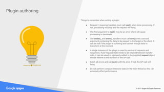 © 2017 Apigee All Rights Reserved
Plugin authoring
Things to remember when writing a plugin:
● Request / response handlers must call next() when done processing. If
not, processing will stop and the request will hang.
● The first argument to next() may be an error which will cause
processing to terminate.
● The ondata_ and onend_ handlers must call next() with a second
argument containing the data to be passed to the target or the client. It
can be null if the plugin is buffering and has not enough data to
transform at the moment.
● A single instance of the plugin is used to service all requests and
responses. If per-request state needs to be retained between handler
calls, it can be saved in a property added to the supplied request object,
whose lifetime is the duration of the API call.
● Catch all errors and call next() with the error. If not, the API call will
hang.
● Do not perform compute-intensive tasks in the main thread as this can
adversely affect performance.
 