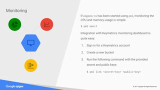 © 2017 Apigee All Rights Reserved
Monitoring
If edgemicro has been started using pm2, monitoring the
CPU and memory usage is simple:
$ pm2 monit
Integration with Keymetrics monitoring dashboard is
quite easy:
1. Sign in for a Keymetrics account
2. Create a new bucket
3. Run the following command with the provided
secret and public keys:
$ pm2 link <secret-key> <public-key>
 