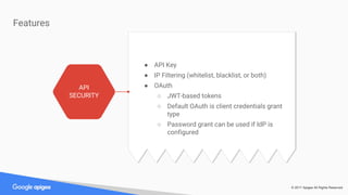 © 2017 Apigee All Rights Reserved
● OAuth and API Key are supported.
● A special proxy is deployed on Edge that
transforms the access token into a JWT token.
● JWT is signed and self-validating. If an API call
uses a JWT token there is enough information
in it to authenticate the call without contacting
Edge.
● If the API key is used instead, the key validity
and attributes are fetched from Edge. All is
cached in the microgateway for a certain
amount of time.
Features
API
SECURITY
● API Key
● IP Filtering (whitelist, blacklist, or both)
● OAuth
○ JWT-based tokens
○ Default OAuth is client credentials grant
type
○ Password grant can be used if IdP is
configured
 