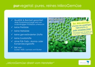 „MicroGemüse direkt vom Hersteller“
MikroGemüse
Bsp.: Chlorella vulgaris
MikroGemüse
zu Tabletten gepresst
0,01mm
purvegetal: pures, reines MikroGemüse
 Qualität & Reinheit garantiert
Jede Produktionscharge wird von
unabhängigen Prüflabors untersucht
 keine Pestizide
 keine Herbizide
 keine genveränderten Stoffe
 keine Zusatzstoffe
 ohne Füll- Farb-, Aroma- oder
Konservierungsstoffe
 frei von …
Zucker, Hefe, Lactose und Gluten
 