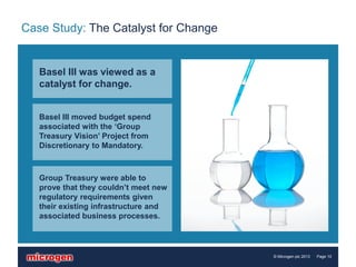 Case Study: The Catalyst for Change


   Basel III was viewed as a
   catalyst for change.


   Basel III moved budget spend
   associated with the ‘Group
   Treasury Vision’ Project from
   Discretionary to Mandatory.



   Group Treasury were able to
   prove that they couldn’t meet new
   regulatory requirements given
   their existing infrastructure and
   associated business processes.



                                       © Microgen plc 2013   Page 10
 