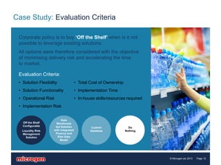 Case Study: Evaluation Criteria

 Corporate policy is to buy ‘Off the Shelf’ when is it not
 possible to leverage existing solutions.
 All options were therefore considered with the objective
 of minimising delivery risk and accelerating the time
 to market.

 Evaluation Criteria:
 • Solution Flexibility                • Total Cost of Ownership
 • Solution Functionality              • Implementation Time
 • Operational Risk                    • In-house skills/resources required
 • Implementation Risk


                           Data
   Off the Shelf       Warehouse
   Configurable       led Solution             Custom                Do
   Liquidity Risk    with Integrated           Database            Nothing
   Management         Finance and
      Solution          Risk Data
                         Model




                                                                              © Microgen plc 2013   Page 12
 