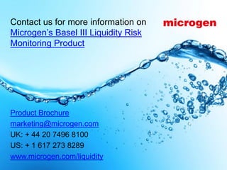 Contact us for more information on
Microgen’s Basel III Liquidity Risk
Monitoring Product




Product Brochure
marketing@microgen.com
UK: + 44 20 7496 8100
US: + 1 617 273 8289
www.microgen.com/liquidity
                                      © Microgen plc 2013   Page 14
 