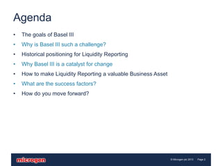 Agenda
•   The goals of Basel III
•   Why is Basel III such a challenge?
•   Historical positioning for Liquidity Reporting
•   Why Basel III is a catalyst for change
•   How to make Liquidity Reporting a valuable Business Asset
•   What are the success factors?
•   How do you move forward?




                                                                © Microgen plc 2013   Page 2
 
