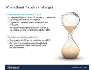 Why is Basel III such a challenge?

• The timetable for compliance is tight:
  – The transition period started 1st January 2013. Minimum
    capital requirements are now in place.
  – Target Ratio’s are to be met on a stepped basis
    up to 2019.
  – Pressure from Ratings Agencies and Markets is
    expected to demand compliance long before 2019.


• The rules are continuing to evolve:
  – Changes to the LCR were agreed in January 2013.
  – During 2013 additional aspects of the LCR will
    be scrutinised and modifications to the NSFR
    will be considered.




                                                              © Microgen plc 2013   Page 4
 