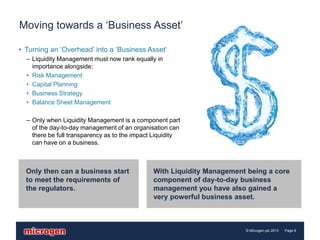 Moving towards a ‘Business Asset’

• Turning an ‘Overhead’ into a ‘Business Asset’
  – Liquidity Management must now rank equally in
    importance alongside:
  • Risk Management
  • Capital Planning
  • Business Strategy
  • Balance Sheet Management

  – Only when Liquidity Management is a component part
    of the day-to-day management of an organisation can
    there be full transparency as to the impact Liquidity
    can have on a business.



  Only then can a business start               With Liquidity Management being a core
  to meet the requirements of                  component of day-to-day business
  the regulators.                              management you have also gained a
                                               very powerful business asset.



                                                                        © Microgen plc 2013   Page 6
 