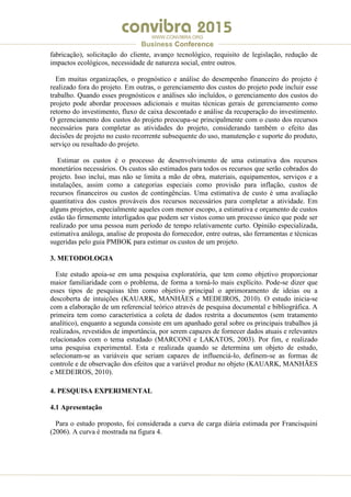 .
WWW.CONVIBRA.ORG
Business Conference
fabricação), solicitação do cliente, avanço tecnológico, requisito de legislação, redução de
impactos ecológicos, necessidade de natureza social, entre outros.
Em muitas organizações, o prognóstico e análise do desempenho financeiro do projeto é
realizado fora do projeto. Em outras, o gerenciamento dos custos do projeto pode incluir esse
trabalho. Quando esses prognósticos e análises são incluídos, o gerenciamento dos custos do
projeto pode abordar processos adicionais e muitas técnicas gerais de gerenciamento como
retorno do investimento, fluxo de caixa descontado e análise da recuperação do investimento.
O gerenciamento dos custos do projeto preocupa-se principalmente com o custo dos recursos
necessários para completar as atividades do projeto, considerando também o efeito das
decisões de projeto no custo recorrente subsequente do uso, manutenção e suporte do produto,
serviço ou resultado do projeto.
Estimar os custos é o processo de desenvolvimento de uma estimativa dos recursos
monetários necessários. Os custos são estimados para todos os recursos que serão cobrados do
projeto. Isso inclui, mas não se limita a mão de obra, materiais, equipamentos, serviços e a
instalações, assim como a categorias especiais como provisão para inflação, custos de
recursos financeiros ou custos de contingências. Uma estimativa de custo é uma avaliação
quantitativa dos custos prováveis dos recursos necessários para completar a atividade. Em
alguns projetos, especialmente aqueles com menor escopo, a estimativa e orçamento de custos
estão tão firmemente interligados que podem ser vistos como um processo único que pode ser
realizado por uma pessoa num período de tempo relativamente curto. Opinião especializada,
estimativa análoga, analise de proposta do fornecedor, entre outras, são ferramentas e técnicas
sugeridas pelo guia PMBOK para estimar os custos de um projeto.
3. METODOLOGIA
Este estudo apoia-se em uma pesquisa exploratória, que tem como objetivo proporcionar
maior familiaridade com o problema, de forma a torná-lo mais explícito. Pode-se dizer que
esses tipos de pesquisas têm como objetivo principal o aprimoramento de ideias ou a
descoberta de intuições (KAUARK, MANHÃES e MEDEIROS, 2010). O estudo inicia-se
com a elaboração de um referencial teórico através de pesquisa documental e bibliográfica. A
primeira tem como característica a coleta de dados restrita a documentos (sem tratamento
analítico), enquanto a segunda consiste em um apanhado geral sobre os principais trabalhos já
realizados, revestidos de importância, por serem capazes de fornecer dados atuais e relevantes
relacionados com o tema estudado (MARCONI e LAKATOS, 2003). Por fim, e realizado
uma pesquisa experimental. Esta e realizada quando se determina um objeto de estudo,
selecionam-se as variáveis que seriam capazes de influenciá-lo, definem-se as formas de
controle e de observação dos efeitos que a variável produz no objeto (KAUARK, MANHÃES
e MEDEIROS, 2010).
4. PESQUISA EXPERIMENTAL
4.1 Apresentação
Para o estudo proposto, foi considerada a curva de carga diária estimada por Francisquini
(2006). A curva é mostrada na figura 4.
 