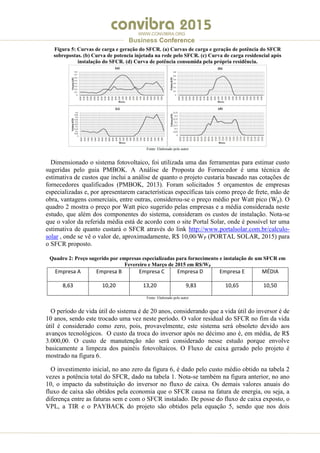 .
WWW.CONVIBRA.ORG
Business Conference
Figura 5: Curvas de carga e geração do SFCR. (a) Curvas de carga e geração de potência do SFCR
sobrepostas. (b) Curva de potencia injetada na rede pelo SFCR. (c) Curva de carga residencial após
instalação do SFCR. (d) Curva de potência consumida pela própria residência.
Fonte: Elaborado pelo autor
Dimensionado o sistema fotovoltaico, foi utilizada uma das ferramentas para estimar custo
sugeridas pelo guia PMBOK. A Análise de Proposta do Fornecedor é uma técnica de
estimativa de custos que inclui a análise de quanto o projeto custaria baseado nas cotações de
fornecedores qualificados (PMBOK, 2013). Foram solicitados 5 orçamentos de empresas
especializadas e, por apresentarem características específicas tais como preço de frete, mão de
obra, vantagens comerciais, entre outras, considerou-se o preço médio por Watt pico (Wp). O
quadro 2 mostra o preço por Watt pico sugerido pelas empresas e a média considerada neste
estudo, que além dos componentes do sistema, consideram os custos de instalação. Nota-se
que o valor da referida média está de acordo com o site Portal Solar, onde é possível ter uma
estimativa de quanto custará o SFCR através do link http://www.portalsolar.com.br/calculo-
solar , onde se vê o valor de, aproximadamente, R$ 10,00/WP (PORTAL SOLAR, 2015) para
o SFCR proposto.
Quadro 2: Preço sugerido por empresas especializadas para fornecimento e instalação de um SFCR em
Fevereiro e Março de 2015 em R$/WP
Empresa A Empresa B Empresa C Empresa D Empresa E MÉDIA
8,63 10,20 13,20 9,83 10,65 10,50
Fonte: Elaborado pelo autor
O período de vida útil do sistema é de 20 anos, considerando que a vida útil do inversor é de
10 anos, sendo este trocado uma vez neste período. O valor residual do SFCR no fim da vida
útil é considerado como zero, pois, provavelmente, este sistema será obsoleto devido aos
avanços tecnológicos. O custo da troca do inversor após no décimo ano é, em média, de R$
3.000,00. O custo de manutenção não será considerado nesse estudo porque envolve
basicamente a limpeza dos painéis fotovoltaicos. O Fluxo de caixa gerado pelo projeto é
mostrado na figura 6.
O investimento inicial, no ano zero da figura 6, é dado pelo custo médio obtido na tabela 2
vezes a potência total do SFCR, dado na tabela 1. Nota-se também na figura anterior, no ano
10, o impacto da substituição do inversor no fluxo de caixa. Os demais valores anuais do
fluxo de caixa são obtidos pela economia que o SFCR causa na fatura de energia, ou seja, a
diferença entre as faturas sem e com o SFCR instalado. De posse do fluxo de caixa exposto, o
VPL, a TIR e o PAYBACK do projeto são obtidos pela equação 5, sendo que nos dois
 