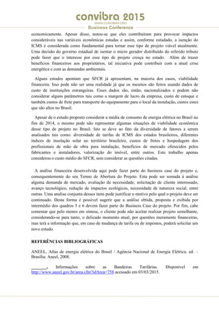 .
WWW.CONVIBRA.ORG
Business Conference
economicamente. Apesar disso, notou-se que eles contribuíram para provocar impactos
consideráveis nas variáveis econômicas estudas e assim, conforme estudado, a isenção do
ICMS é considerada como fundamental para tornar esse tipo de projeto viável atualmente.
Uma decisão do governo estadual de isentar o micro gerador distribuído do referido tributo
pode fazer que o interesse por esse tipo de projeto cresça no estado. Além de trazer
benefícios financeiros aos proprietários, tal iniciativa pode contribuir com a atual crise
energética e com as demandas ambientais.
Alguns estudos apontam que SFCR já apresentam, na maioria dos casos, viabilidade
financeira. Isso pode não ser uma realidade já que os mesmos são feitos usando dados de
custo de instituições estrangeiras. Esses dados são, então, nacionalizados e podem não
considerar alguns parâmetros tais como a margem de lucro da empresa, custo de estoque e
também custos de frete para transporte do equipamento para o local da instalação, custos estes
que são altos no Brasil.
Apesar de o estudo proposto considerar a média de consumo de energia elétrica no Brasil no
fim de 2014, o mesmo pode não representar algumas situações de viabilidade econômica
desse tipo de projeto no Brasil. Isto se deve ao fato da diversidade de fatores a serem
analisados tais como: diversidade de tarifas de ICMS dos estados brasileiros, diferentes
índices de insolação solar no território brasileiro, custos de fretes e hospedagem dos
profissionais de mão de obra para instalação, benefícios de mercado oferecidos pelos
fabricantes e instaladores, valorização do imóvel, entre outros. Este trabalho apenas
considerou o custo médio do SFCR, sem considerar as questões citadas.
A análise financeira desenvolvida aqui pode fazer parte do business case do projeto e,
consequentemente do seu Termo de Abertura do Projeto. Esta pode ser somada à análise
alguma demanda de mercado, avaliação de necessidade, solicitação de cliente interessado,
avanço tecnológico, redução de impactos ecológicos, necessidade de natureza social, entre
outras. Uma analise conjunta desses itens pode justificar o motivo pelo qual o projeto deve ser
continuado. Desta forma é possível sugerir que a análise obtida, proposta e exibida por
intermédio dos quadros 5 e 6 devem fazer parte do Business Case do projeto. Por fim, cabe
comentar que pelo menos em síntese, o cliente pode não aceitar realizar projeto semelhante,
considerando-se para tanto, o delicado momento atual, por questões meramente financeiras,
mas terá a informação que, em caso de mudança de tarifa ou de impostos, poderá solicitar um
novo estudo.
REFERÊNCIAS BIBLIOGRÁFICAS
ANEEL, Atlas de energia elétrica do Brasil / Agência Nacional de Energia Elétrica. ed. –
Brasília: Aneel, 2008.
_______, Informações sobre as Bandeiras Tarifárias. Disponível em
http://www.aneel.gov.br/area.cfm?idArea=758 acessado em 03/03/2015.
 