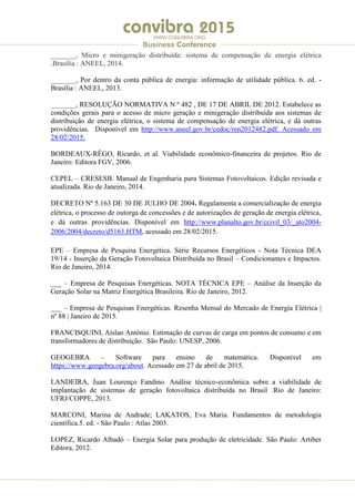 .
WWW.CONVIBRA.ORG
Business Conference
_______, Micro e minigeração distribuída: sistema de compensação de energia elétrica
.Brasília : ANEEL, 2014.
_______, Por dentro da conta pública de energia: informação de utilidade pública. 6. ed. -
Brasília : ANEEL, 2013.
_______, RESOLUÇÃO NORMATIVA N º 482 , DE 17 DE ABRIL DE 2012. Estabelece as
condições gerais para o acesso de micro geração e minigeração distribuída aos sistemas de
distribuição de energia elétrica, o sistema de compensação de energia elétrica, e dá outras
providências. Disponível em http://www.aneel.gov.br/cedoc/ren2012482.pdf. Acessado em
28/02/2015.
BORDEAUX-RÊGO, Ricardo, et al. Viabilidade econômico-financeira de projetos. Rio de
Janeiro: Editora FGV, 2006.
CEPEL – CRESESB. Manual de Engenharia para Sistemas Fotovoltaicos. Edição revisada e
atualizada. Rio de Janeiro, 2014.
DECRETO Nº 5.163 DE 30 DE JULHO DE 2004. Regulamenta a comercialização de energia
elétrica, o processo de outorga de concessões e de autorizações de geração de energia elétrica,
e dá outras providências. Disponível em http://www.planalto.gov.br/ccivil_03/_ato2004-
2006/2004/decreto/d5163.HTM, acessado em 28/02/2015.
EPE – Empresa de Pesquisa Energética. Série Recursos Energéticos - Nota Técnica DEA
19/14 - Inserção da Geração Fotovoltaica Distribuída no Brasil – Condicionantes e Impactos.
Rio de Janeiro, 2014.
___ – Empresa de Pesquisas Energéticas. NOTA TÉCNICA EPE – Análise da Inserção da
Geração Solar na Matriz Energética Brasileira. Rio de Janeiro, 2012.
___ – Empresa de Pesquisas Energéticas. Resenha Mensal do Mercado de Energia Elétrica |
nº 88 | Janeiro de 2015.
FRANCISQUINI, Aislan Antônio. Estimação de curvas de carga em pontos de consumo e em
transformadores de distribuição. São Paulo: UNESP, 2006.
GEOGEBRA – Software para ensino de matemática. Disponível em
https://www.geogebra.org/about. Acessado em 27 de abril de 2015.
LANDEIRA, Juan Lourenço Fandino. Análise técnico-econômica sobre a viabilidade de
implantação de sistemas de geração fotovoltaica distribuída no Brasil .Rio de Janeiro:
UFRJ/COPPE, 2013.
MARCONI, Marina de Andrade; LAKATOS, Eva Maria. Fundamentos de metodologia
científica.5. ed. - São Paulo : Atlas 2003.
LOPEZ, Ricardo Albadó – Energia Solar para produção de eletricidade. São Paulo: Artiber
Editora, 2012.
 