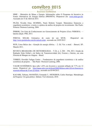 .
WWW.CONVIBRA.ORG
Business Conference
MME – Ministério de Minas e Energia. Informações sobre O Programa de Incentivo às
Fontes Alternativas de Energia Elétrica (PROINFA). Disponível em: www.mme.gov.br.
Acessado em 15 de Abril de 2015.
PILÃO, Nivaldo Elias; HUMMEL, Paulo Roberto Vampré. Matemática financeira e
engenharia econômica: a teoria e a prática da análise de projetos de investimento .São Paulo:
Pioneira Thomson Learning, 2004.
PMBOK, Um Guia do Conhecimento em Gerenciamento de Projetos (Guia PMBOK®). —
Quinta edição. PMI, 2013.
PORTAL SOLAR, Estimativa de custo de um SFCR. Disponível em
http://www.portalsolar.com.br/calculo-solar , acessado em 10/05/2015
REIS, Lineu Belico dos - Geração de energia elétrica. – 2. Ed. Ver. e atual. – Barueri, SP:
Manole 2011.
REVISTA BRASILEIRA DE METEOROLOGIA – V.26, n. 2, 204 – 294, 2011. Estudo da
Radiação Solar Global e do Índice de Transmissividade (kt), Externo e Interno, em uma
Floresta de Mangue em Alagoas – Brasil.
TORRES, Oswaldo Fadigas Fontes – Fundamentos da engenharia econômica e da análise
econômica de projetos . – São Paulo: Thomson Learning, 2006.
VALOR ECONÔMICO, Ipca sobe 1,22% em fevereiro e acumula inflação de 7,7% em 12
meses. Disponível em http://www.valor.com.br/brasil/3940728/ipca-sobe-122-em-fevereiro-e-
acumula-inflacao-de-77-em-12-meses , acessado em 05/04/2015.
KAUARK, Fabiana; MANHÃES, Fernanda C.; MEDEIROS, Carlos Henrique. Metodologia
da Pesquisa: Um guia prático. Itabuna: Via Litterarum, 2010.
 