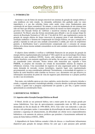 .
WWW.CONVIBRA.ORG
Business Conference
1. INTRODUÇÃO
Aumentar o uso de fontes de energia renovável em sistemas de geração de energia elétrica é
uma tendência em todo mundo. As demandas ambientais têm ganhado cada vez mais
importância e o uso das referidas fontes estão sendo vistas como fundamentais para
construção de um futuro sustentável. No entanto, o custo de implantação de tais sistemas tem
sido um fator que dificulta a participação mais efetiva do mesmo na matriz energética. Vários
governos têm buscado formas de viabilizar e incentivar sistemas de geração de energia
sustentável. No Brasil, uma das formas encontradas para difundir o uso de energia limpa foi
através da Resolução Normativa nº 482, de 17 de abril de 2012, que regulamenta o acesso da
geração de energia elétrica de fontes renováveis de pequeno porte à rede distribuição. A
resolução estabelece o Sistema de Compensação de Energia Elétrica, em que a energia ativa
gerada e injetada na rede por uma unidade consumidora é cedida, por meio de empréstimo
gratuito, à distribuidora local e posteriormente compensada com o consumo de energia
elétrica ativa dessa mesma unidade consumidora ou de outra unidade consumidora de mesma
titularidade.
O objetivo deste trabalho é verificar a viabilidade financeira de um projeto de geração de
energia elétrica regulamentada pela resolução nº 482 a partir do uso da tecnologia fotovoltaica
instalada em uma residência (SFCR). Assim, cabe salientar que o atual cenário do setor
elétrico brasileiro, com aumento significativo de tarifas, faz com que o estudo proposto possa
ser considerado como relevante. Nestes termos cabe mencionar que, segundo o Guia
PMBOK, os projetos são iniciados em virtude de necessidades internas da empresa ou
influências externas. Uma necessidade de negócios de uma organização pode ser baseada
numa demanda de mercado, avanço tecnológico, requisito legal, uma regulamentação
governamental, ou uma consideração ambiental. Normalmente, a necessidade de negócios e a
análise de custo benefício estão contidas no business case, documento este que descreve as
informações necessárias do ponto de vista de negócios para determinar se o projeto justifica
ou não o seu investimento.
Para tanto, este trabalho apoia-se em cinco capítulos, assim descritos: o primeiro introduz o
estudo, o segundo apresenta a metodologia adotada, o terceiro aborda a teoria que fundamenta
o estudo, o quarto traz a pesquisa experimental em questão e, por fim, o quinto conclui
apresentando as considerações finais.
2. REFERENCIAL TEÓRICO
2.1 Aspectos sobre Geração Energia Elétrica no Brasil
O Brasil, devido ao seu potencial hídrico, tem a maior parte de sua energia gerada por
usinas hidrelétricas. Este tipo de aproveitamento compreendia mais de 90% da energia
demandada no fim da década de 1990 (REIS, 2011). Este valor vem reduzindo a cada ano
devido a três principais razões: à necessidade da diversificação da matriz elétrica de forma a
aumentar a segurança do abastecimento, da dificuldade em ofertar novos empreendimentos
hidráulicos e do aumento de entraves jurídicos que protelam o licenciamento ambiental de
usinas de fonte hídrica (ANEEL, 2008).
A dependência de fontes hídricas somada à falta de chuvas e a insuficiente infraestrutura
disponível para geração de energia elétrica fez com que o país passasse pelo período
 