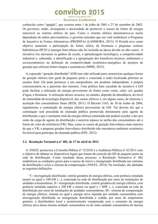 .
WWW.CONVIBRA.ORG
Business Conference
conhecido como “apagão”, que ocorreu entre 1 de julho de 2001 e 27 de setembro de 2002.
Os governos, então, enxergaram a necessidade de promover o acesso de fontes de energia
renovável ao sistema elétrico do país. Como o sistema elétrico demonstrava-se muito
dependente do índice pluviométrico, o governo entendeu que era vital estabelecer o Programa
de Incentivo às Fontes Alternativas (PROINFA) (LANDEIRA, 2013). O Proinfa teve como
objetivo aumentar a participação de fontes eólica, de biomassa e pequenas centrais
hidrelétricas (PCH’s) (energia fotovoltaica não foi incluída na época devido ao alto custo). A
iniciativa iria alavancar os ganhos de escala, a aprendizagem tecnológica, a competitividade
industrial e, sobretudo, a identificação e a apropriação dos benefícios técnicos, ambientais e
socioeconômicos na definição da competitividade econômico-energética de projetos de
geração que utilizem fontes limpas e sustentáveis (MME, 2015).
A expressão “geração distribuída” (GD) tem sido utilizada para caracterizar qualquer forma
de geração elétrica (em geral de pequeno porte e conectada à rede) localizada próximo ao
usuário final. Ela pode pertencer a um autoprodutor, um produtor independente, à própria
concessionária ou a parcerias dos mesmos. Uma política bem sucedida de incentivo à GD
pode facilitar a utilização de energia proveniente de fontes como vento, calor, sol, quedas
d’água, e biomassa. A utilização desses recursos, no entanto, depende da abundância, do nível
de maturidade da tecnologia disponível, dos custos efetivos e, em alguns casos, do interesse e
aceitação dos consumidores finais (REIS, 2011). O Decreto 5163, de 30 de Junho de 2004,
regulamenta a contratação de energia elétrica proveniente de GD. Tal decreto diz que a
contratação será precedida de chamada pública promovida diretamente pelo agente de
distribuição e que o montante total da energia elétrica contratada não poderá exceder a dez por
cento da carga do agente de distribuição e autoriza repasse às tarifas dos consumidores até o
limite do valor de referência (VR). Mas, como os custos de geração fotovoltaica eram maiores
do que o VR, o pequeno gerador fotovoltaico distribuído não encontrava ambiente econômico
favorável para participar da chamada publica (EPE, 2012).
2.2. Resolução Normativa nº 482, de 17 de abril de 2012
A ANEEL promoveu a Consulta Pública nº 15/2010 e a Audiência Pública nº 42/2011 com
o objetivo de debater os dispositivos legais que tratam da conexão de GD de pequeno porte na
rede de distribuição. Como resultado desse processo, a Resolução Normativa nº 482
estabeleceu as condições gerais para o acesso de micro e minigeração distribuída aos sistemas
de distribuição e criou o sistema de compensação (ANEEL, 2014). Na resolução, são adotadas
as seguintes definições:
“I - microgeração distribuída: central geradora de energia elétrica, com potência instalada
menor ou igual a 100 kW (...), conectada na rede de distribuição por meio de instalações de
unidades consumidoras; II - minigeração distribuída: central geradora de energia elétrica, com
potência instalada superior a 100 kW e menor ou igual a 1 MW (...), conectada na rede de
distribuição por meio de instalações de unidades consumidoras; III - sistema de compensação
de energia elétrica: sistema no qual a energia ativa injetada por unidade consumidora com
microgeração distribuída ou minigeração distribuída é cedida, por meio de empréstimo
gratuito, à distribuidora local e posteriormente compensada com o consumo de energia
elétrica ativa dessa mesma unidade consumidora ou de outra unidade consumidora de mesma
 