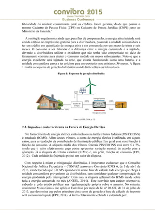 .
WWW.CONVIBRA.ORG
Business Conference
titularidade da unidade consumidora onde os créditos foram gerados, desde que possua o
mesmo Cadastro de Pessoa Física (CPF) ou Cadastro de Pessoa Jurídica (CNPJ) junto ao
Ministério da Fazenda.”
A resolução regulamenta ainda que, para fins de compensação, a energia ativa injetada será
cedida a título de empréstimo gratuito para a distribuidora, passando a unidade consumidora a
ter um crédito em quantidade de energia ativa a ser consumida por um prazo de trinta e seis
meses. O consumo a ser faturado é a diferença entre a energia consumida e a injetada,
devendo a distribuidora utilizar o excedente que não tenha sido compensado no ciclo de
faturamento corrente para abater o consumo medido em meses subsequentes. Nota-se que a
energia excedente será injetada na rede, que estaria funcionando como uma bateria, e a
unidade consumidora passa a ter créditos para uso posterior nos próximos 36 meses. A figura
1 ilustra o esquema de geração distribuída usando fonte eólica ou fotovoltaica.
Figura 1: Esquema de geração distribuída
Fonte: (ANEEL, 2014, p. 17)
2.3. Impostos e custo Incidentes na Fatura de Energia Elétrica
No fornecimento de energia elétrica estão inclusos na tarifa tributos federais (PIS/COFINS)
e estaduais (ICMS). Além desses tributos, a conta de energia elétrica é utilizada, em alguns
casos, para arrecadação da contribuição de iluminação pública. Em geral essa contribuição é
função do consumo. A alíquota média dos tributos federais PIS/COFINS está entre 5 e 7%,
sendo que o valor efetivamente pago possa apresentar variação mensal, de acordo com a
apuração. Já a alíquota do tributo estadual (ICMS) e, em geral, função do consumo (EPE,
2012). Cada unidade da federação possui um valor de alíquota.
Com respeito à micro e minigeração distribuída, é importante esclarecer que o Conselho
Nacional de Política Fazendária – CONFAZ aprovou o Convênio ICMS 6, de 5 de abril de
2013, estabelecendo que o ICMS apurado tem como base de cálculo toda energia que chega à
unidade consumidora proveniente da distribuidora, sem considerar qualquer compensação de
energia produzida pelo microgerador. Com isso, a alíquota aplicável do ICMS incide sobre
toda a energia consumida no mês (ANEEL, 2014). Este convênio tem caráter orientativo,
cabendo a cada estado publicar sua regulamentação própria sobre o assunto. No entanto,
atualmente Minas Gerais não aplica o Convênio por meio da lei nº 20.824, de 31 de julho de
2013, que determina que pelos primeiros cinco anos de geração a base de cálculo do imposto
será o consumo líquido (EPE, 2014). A tarifa efetivamente cobrada é calculada por:
 