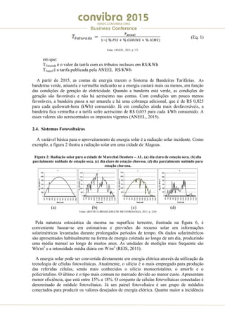 .
WWW.CONVIBRA.ORG
Business Conference
(Eq. 1)
Fonte: (ANEEL, 2013, p. 17)
em que:
TFaturada é o valor da tarifa com os tributos inclusos em R$/KWh
TAneel é a tarifa publicada pela ANEEL R$/KWh
A partir de 2015, as contas de energia trazem o Sistema de Bandeiras Tarifárias. As
bandeiras verde, amarela e vermelha indicarão se a energia custará mais ou menos, em função
das condições de geração de eletricidade. Quando a bandeira está verde, as condições de
geração são favoráveis e não há acréscimo nas contas. Com condições um pouco menos
favoráveis, a bandeira passa a ser amarela e há uma cobrança adicional, que é de R$ 0,025
para cada quilowatt-hora (kWh) consumido. Já em condições ainda mais desfavoráveis, a
bandeira fica vermelha e a tarifa sofre acréscimo de R$ 0,055 para cada kWh consumido. A
esses valores são acrescentados os impostos vigentes (ANEEL, 2015).
2.4. Sistemas Fotovoltaicos
A variável básica para o aproveitamento de energia solar é a radiação solar incidente. Como
exemplo, a figura 2 ilustra a radiação solar em uma cidade de Alagoas.
Figura 2: Radiação solar para a cidade de Marechal Deodoro – AL. (a) dia claro de estação seca. (b) dia
parcialmente nublado de estação seca. (c) dia claro de estação chuvosa. (d) dia parcialmente nublado para
estação chuvosa.
(a) (b) (c) (d)
Fonte: (REVISTA BRASILEIRA DE METEOROLOGIA, 2011, p. 210)
Pela natureza estocástica da mesma na superfície terrestre, ilustrada na figura 6, é
conveniente basear-se em estimativas e previsões do recurso solar em informações
solarimétricas levantadas durante prolongados períodos de tempo. Os dados solarimétricos
são apresentados habitualmente na forma de energia coletada ao longo de um dia, produzindo
uma média mensal ao longo de muitos anos. As unidades de medição mais frequente são
Wh/m2
e a intensidade média diária em W/m2
(REIS, 2011).
A energia solar pode ser convertida diretamente em energia elétrica através da utilização da
tecnologia de células fotovoltaicas. Atualmente, o silício é o mais empregado para produção
das referidas células, sendo mais conhecidos o silício monocristalino, o amorfo e o
policristalino. O último é o tipo mais comum no mercado devido ao menor custo. Apresentam
menor eficiência, que está entre 15% a 18%. O conjunto de células fotovoltaicas conectadas é
denominado de módulo fotovoltaico. Já um painel fotovoltaico é um grupo de módulos
conectados para produzir os valores desejados de energia elétrica. Quanto maior a incidência
 