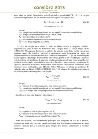 .
WWW.CONVIBRA.ORG
Business Conference
solar sobre um painel fotovoltaico, mais eletricidade é gerada (LOPEZ, 2012). A energia
elétrica diária produzida por um módulo fotovoltaico pode ser expressa por:
TD (Eq. 2)
Fonte: (Adaptado de REIS, 2011, p. 220 )
em que:
ED = energia elétrica diária produzida por um módulo fotovoltaico em (Wh/dia)
ES = energia solar diária recebida do sol (Wh/m2
/dia)
Am = área do módulo fotovoltaico (m2
)
ηm = eficiência de conversão do módulo fotovoltaico
TD = Taxa de desempenho do sistema
O valor da energia solar diária Es pode ser obtida usando o programa SunData,
disponibilizado pelo Centro de Referência para Energia Solar e Eólica Sérgio Brito
(CRESESB). O programa destina-se ao cálculo da radiação solar diária média mensal em
qualquer ponto do território nacional e constitui-se uma ferramenta de apoio ao
dimensionamento de sistemas fotovoltaicos. A taxa de desempenho (TD) é um parâmetro para
avaliar a geração de energia de um sistema fotovoltaico, por levar em consideração a potência
real do sistema sob condições de operação e todas as perdas envolvidas, como as perdas por
queda de tensão, poeira acumulada na superfície do painel, sombreamento, temperatura de
operação, eficiência do inversor, dentre outros. Para sistemas fotovoltaicos residenciais, bem
ventilados e não sombreados, uma TD entre 70% e 80% pode ser obtida nas condições de
radiação solar no Brasil (CEPEL-CRESESB, 2014). O número de módulos fotovoltaicos
necessários para formar um painel é obtido por:
(Eq. 3)
Fonte: (Elaborado pelo autor)
em que:
Nm = número de módulos necessários para formar um painel
ED = energia elétrica diária produzida por um módulo fotovoltaico em (Wh/dia)
EPROJETO = energia total desejada para suprir a demanda em Wh/mês
A potência de pico total do painel fotovoltaico é:
(Eq. 4)
Fonte: (Elaborado pelo autor )
em que:
PTotal = potência total de pico do painel em Wp
Nm = número de módulos necessários para formar um painel
PMAX = potência de pico do módulo fotovoltaico Wp
Além dos módulos, são equipamentos principais que compõem um SFCR: o inversor,
equipamento usado para converter energia elétrica de uma fonte de corrente continua (c.c.) em
corrente alternada (c.a.); a estrutura para fixação dos painéis, cabeamento e medidor
bidirecional.
 