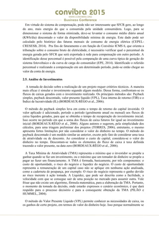 .
WWW.CONVIBRA.ORG
Business Conference
Em virtude do sistema de compensação, pode não ser interessante que SFCR gere, ao longo
do ano, mais energia do que a consumida pela unidade consumidora. Logo, para se
dimensionar o sistema de forma otimizada, deve-se levantar o consumo médio diário anual
(KWh/dia) descontado o valor da disponibilidade mínima de energia. Este dado pode ser
calculado pelo histórico das faturas mensais de consumo de energia elétrica (CEPEL-
CRESESB, 2014). Pra fins de faturamento e em função do Convênio ICMS 6, que orienta a
tributação sobre o consumo bruto de eletricidade, é necessário verificar qual o percentual da
energia gerada pelo SFCR que será exportada à rede para compensação em outro período. A
identificação desse percentual é possível pela comparação de uma curva típica de geração do
sistema fotovoltaico e da curva de carga do consumidor (EPE, 2014). Identificado o referido
percentual e realizando a compensação em um determinado período, pode-se então chegar ao
valor da conta de energia.
2.5. Análise de Investimentos
A tomada de decisão sobre a realização de um projeto requer critérios técnicos. A maneira
mais eficaz é simular o investimento segundo algum modelo. Dessa forma, confrontam-se os
fluxos de caixas gerados com o investimento realizado. Os principais métodos são: Payback
simples, payback descontado, valor presente líquido (VPL), Taxa interna de retorno (TIR) e o
Índice de lucratividade (IL) (BORDEAUX-RÊGO et al., 2006).
O método do payback simples leva em conta o tempo de retorno do capital investido. O
valor aplicado é adicionado, período a período (geralmente anual ou mensal) aos fluxos de
caixa líquidos gerados, para que se obtenha o tempo de recuperação do investimento inicial.
Isso ocorre no período em que a soma dos fluxos de caixa futuros for igual ao investimento
inicial (BORDEAUX-RÊGO et al., 2006). Alguns autores o sugerem, pela simplicidade dos
cálculos, para uma triagem preliminar dos projetos (TORRES, 2006), entretanto, o mesmo
apresenta fortes limitações por não considerar o valor do dinheiro no tempo. O método do
payback descontado é um modelo similar ao anterior, exceto pelo fato de considerar uma taxa
de atratividade ou de desconto. Ao considerar o custo de capital, considera-se o valor do
dinheiro no tempo. Descontam-se todos os elementos do fluxo de caixa à taxa definida
trazendo a valor presente, na data zero (BORDEAUX-RÊGO et al., 2006).
A Taxa Mínima de Atratividade (TMA) representa o mínimo que o investidor se propõe a
ganhar quando se faz um investimento, ou o máximo que um tomador de dinheiro se propõe a
pagar ao fazer um financiamento. A TMA é formada, basicamente, por três componentes: o
custo de oportunidade, o risco do negócio e liquidez do negócio. O custo de oportunidade
representa a remuneração de um capital caso não se aplique em nenhuma ação analisada,
como a caderneta de poupança, por exemplo. O risco do negócio representa o ganho devido
ao risco inerente à ação tomada. A Liquidez, que pode ser descrita como a facilidade, a
velocidade com que se consegue sair de uma posição no mercado para assumir outra. Vale
frisar que não existe um algoritmo, fórmula matemática, para a elaboração da TMA. Portanto,
o momento da tomada da decisão, onde estarão expressos o cenário econômico, é que dará
respaldo para o processo decisório e para a consequente obtenção da TMA (PILÃO e
HUMMEL, 2004).
O método do Valor Presente Líquido (VPL) permite conhecer as necessidades de caixa, ou
os ganhos de certo projeto, em termos do valor do dinheiro hoje. Isso porque normalmente se
 