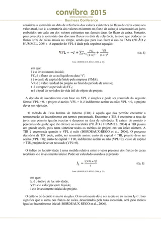 .
WWW.CONVIBRA.ORG
Business Conference
considera a somatória na data de referência dos valores existentes do fluxo de caixa como seu
valor atual, isto é, a somatória dos valores existentes no fluxo de caixa já descontados os juros
embutidos em cada um dos valores existentes nas demais datas do fluxo de caixa. Portanto,
para proceder à somatória dos diversos fluxos na data de referência, tem-se que deslocar os
fluxos livre de caixa anuais no tempo, sendo que para isso fazer o uso da TMA (PILÃO e
HUMMEL, 2004). A equação do VPL é dada pela seguinte equação:
(Eq. 5)
Fonte: (BORDEAUX-RÊGO, 2006, p. 23)
em que:
I é o investimento inicial;
FCt é o fluxo de caixa líquido na data “t”;
i é o custo de capital definido pela empresa (TMA);
VR é o valor residual do projeto ao final do período de análise;
t é o respectivo período do FCt;
n é o total de períodos de vida útil do objeto do projeto.
A decisão de investimento com base no VPL é simples e pode ser resumida da seguinte
forma: VPL > 0, o projeto é aceito; VPL = 0, é indiferente aceitar ou não; VPL < 0, o projeto
dever ser rejeitado.
O método da Taxa Interna de Retorno (TIR) é aquela que nos permite encontrar a
remuneração do investimento em termos percentuais. Encontrar a TIR é encontrar a taxa de
juros que permite igualar receitas e despesas na data de referência. É extrair do projeto o
percentual de ganho que ele oferece ao investidor (PILÃO e HUMMEL, 2004) A TIR possui
um grande apelo, pois tenta sintetizar todos os méritos do projeto em um único número. A
TIR é encontrada quando o VPL é nulo (BORDEAUX-RÊGO et al., 2006). O processo
decisório da TIR pode, então, ser resumido assim: custo de capital < TIR, projeto deve ser
aceito (VPL > 0); custo de capital = TIR, indiferente aceitar ou não (VPL=0); custo de capital
> TIR, projeto deve ser recusado (VPL<0).
O índice de lucratividade é uma medida relativa entre o valor presente dos fluxos de caixa
recebidos e o investimento inicial. Pode ser calculado usando a expressão:
(Eq. 6)
Fonte: (BORDEAUX-RÊGO, 2006, p. 25)
em que:
IL é o índice de lucratividade;
VPL é o valor presente líquido;
I é o investimento inicial do projeto.
O critério de decisão é muito simples. O investimento deve ser aceito se ao menos IL=1. Isso
significa que a soma dos fluxos de caixa, descontados pela taxa escolhida, será pelo menos
igual ao investimento inicial (BORDEAUX-RÊGO et al., 2006).
 