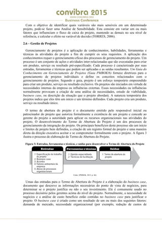 .
WWW.CONVIBRA.ORG
Business Conference
Com o objetivo de identificar quais variáveis são mais sensíveis em um determinado
projeto, pode-se fazer uma Analise de Sensibilidade. Esta consiste em variar um ou mais
fatores que influenciam o fluxo de caixa do projeto, mantendo as demais no seu nível de
referência, e calcular o efeito na variável de decisão (TORRES, 2006).
2.6 – Gestão de Projetos
Gerenciamento de projetos é a aplicação de conhecimentos, habilidades, ferramentas e
técnicas às atividades do projeto a fim de cumprir os seus requisitos. A aplicação dos
conhecimentos requer o gerenciamento eficaz dos processos de gerenciamento do projeto. Um
processo é um conjunto de ações e atividades inter-relacionadas que são executadas para criar
um produto, serviço ou resultado pré-especificado. Cada processo é caracterizado por suas
entradas, ferramentas e técnicas que podem ser aplicadas e as saídas resultantes. Um Guia do
Conhecimento em Gerenciamento de Projetos (Guia PMBOK®) fornece diretrizes para o
gerenciamento de projetos individuais e define os conceitos relacionados com o
gerenciamento de projetos. Segundo o guia, projeto é um esforço temporário empreendido
para criar um produto, serviço ou resultado exclusivo. Os projetos são iniciados em virtude de
necessidades internas da empresa ou influências externas. Essas necessidades ou influências
normalmente provocam a criação de uma análise de necessidades, estudo de viabilidade,
business case, ou descrição da situação que o projeto abordará. A natureza temporária dos
projetos indica que eles têm um início e um término definidos. Cada projeto cria um produto,
serviço ou resultado único.
O termo de abertura do projeto é o documento emitido pelo responsável inicial ou
patrocinador do projeto que autoriza formalmente a existência de um projeto e concede ao
gerente do projeto a autoridade para aplicar os recursos organizacionais nas atividades do
projeto. O desenvolvimento do Termo de Abertura do Projeto é um dos processos de
gerenciamento da integração do projeto. Os principais benefícios deste processo são um início
e limites de projeto bem definidos, a criação de um registro formal do projeto e uma maneira
direta da direção executiva aceitar e se comprometer formalmente com o projeto. A figura 3
ilustra o processo de elaboração do Termo de Abertura do Projeto.
Figura 3: Entradas, ferramentas e técnicas, e saídas para desenvolver o Termo de Abertura do Projeto
Fonte: (PMBOK, 2013, p. 66)
Umas das entradas para o Termo de Abertura do Projeto é a elaboração do business case,
documento que descreve as informações necessárias do ponto de vista de negócios, para
determinar se o projeto justifica ou não o seu investimento. Ele é comumente usado no
processo decisório pelos gerentes acima do nível do projeto. Normalmente, a necessidade de
negócios e a análise de custo benefício estão contidas no business case para justificar o
projeto. O business case é criado como um resultado de um ou mais dos seguintes fatores:
demanda de mercado, necessidade organizacional (por exemplo, redução de custos de
 