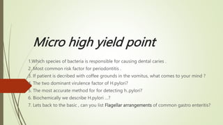 Micro high yield point
1.Which species of bacteria is responsible for causing dental caries .
2. Most common risk factor for periodontitis .
3. If patient is decribed with coffee grounds in the vomitus, what comes to your mind ?
4. The two dominant virulence factor of H.pylori?
5. The most accurate method for for detecting h..pylori?
6. Biochemically we describe H.pylori …?
7. Lets back to the basic , can you list Flagellar arrangements of common gastro enteritis?
 