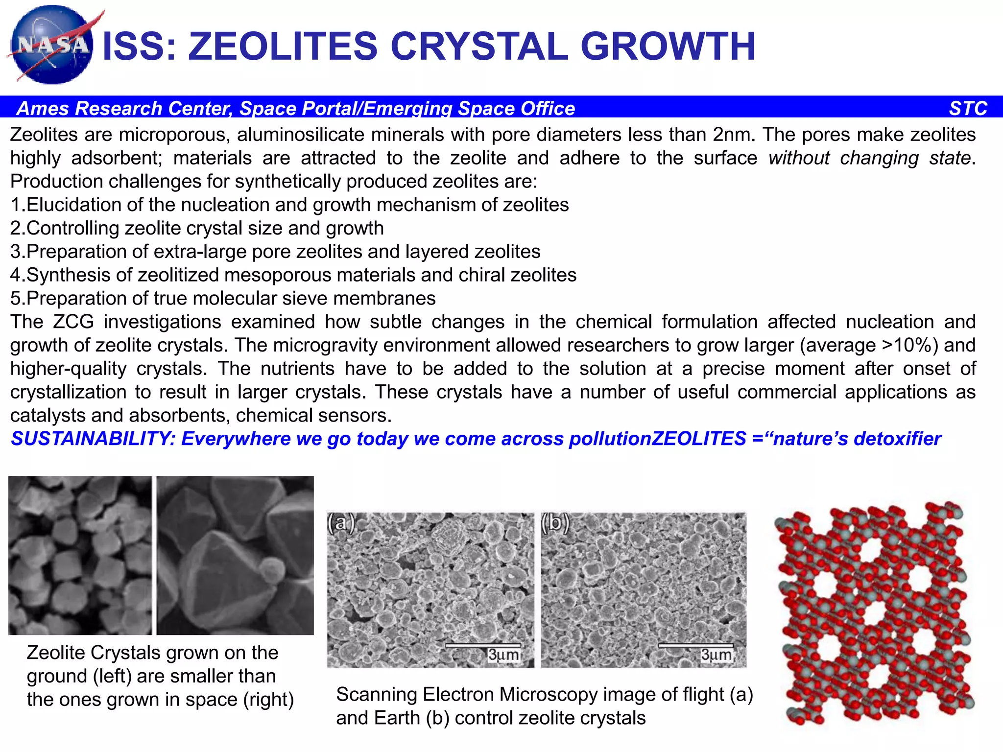 ISS: ZEOLITES CRYSTAL GROWTH
Ames Research Center, Space Portal/Emerging Space Office
STC
Zeolites are microporous, aluminosilicate minerals with pore diameters less than 2nm. The pores make zeolites
highly adsorbent; materials are attracted to the zeolite and adhere to the surface without changing state.
Production challenges for synthetically produced zeolites are:
1.Elucidation of the nucleation and growth mechanism of zeolites
2.Controlling zeolite crystal size and growth
3.Preparation of extra-large pore zeolites and layered zeolites
4.Synthesis of zeolitized mesoporous materials and chiral zeolites
5.Preparation of true molecular sieve membranes
The ZCG investigations examined how subtle changes in the chemical formulation affected nucleation and
growth of zeolite crystals. The microgravity environment allowed researchers to grow larger (average >10%) and
higher-quality crystals. The nutrients have to be added to the solution at a precise moment after onset of
crystallization to result in larger crystals. These crystals have a number of useful commercial applications as
catalysts and absorbents, chemical sensors.
SUSTAINABILITY: Everywhere we go today we come across pollutionZEOLITES =“nature’s detoxifier

Zeolite Crystals grown on the
ground (left) are smaller than
the ones grown in space (right)

Scanning Electron Microscopy image of flight (a)
and Earth (b) control zeolite crystals

 