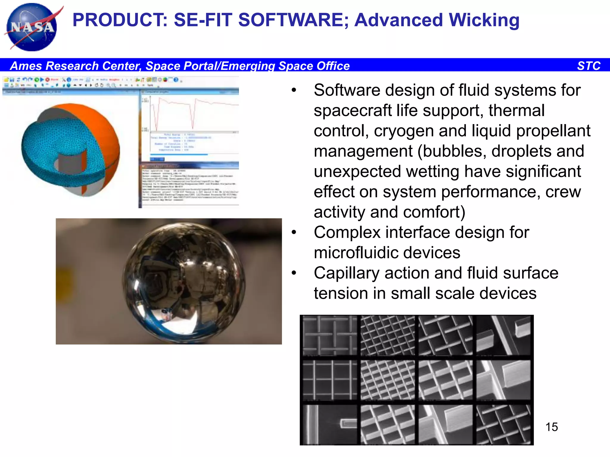 PRODUCT: SE-FIT SOFTWARE; Advanced Wicking
Ames Research Center, Space Portal/Emerging Space Office

STC

• Software design of fluid systems for
spacecraft life support, thermal
control, cryogen and liquid propellant
management (bubbles, droplets and
unexpected wetting have significant
effect on system performance, crew
activity and comfort)
• Complex interface design for
microfluidic devices
• Capillary action and fluid surface
tension in small scale devices

15

 