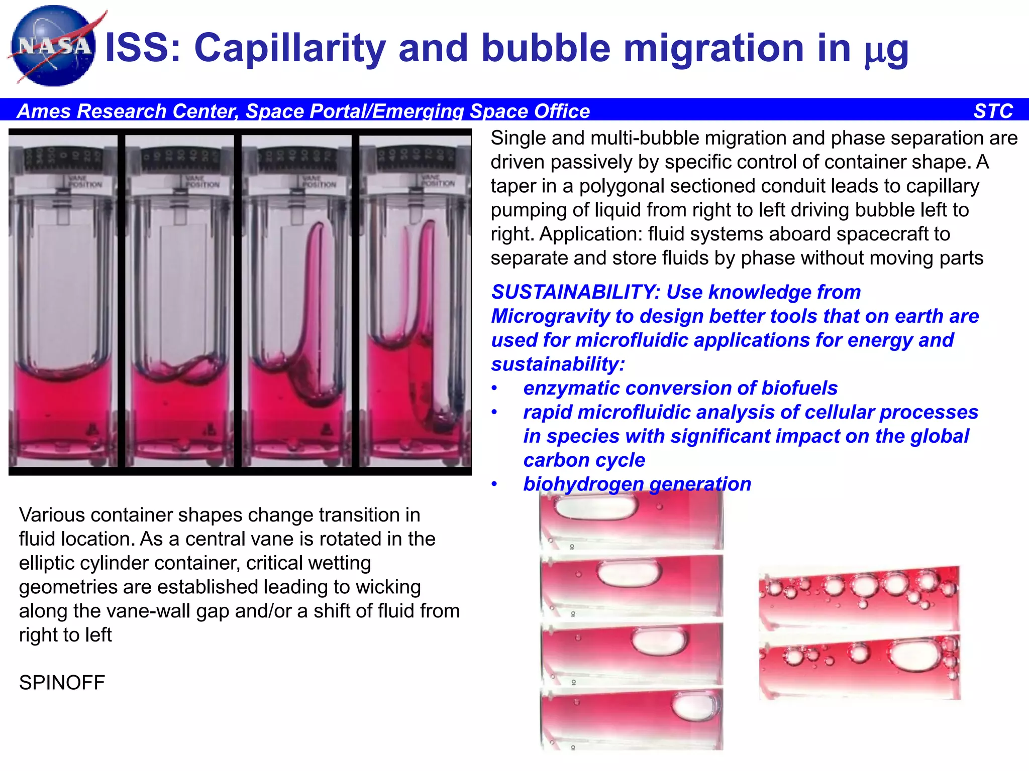 ISS: Capillarity and bubble migration in mg
Ames Research Center, Space Portal/Emerging Space Office
STC
Single and multi-bubble migration and phase separation are
driven passively by specific control of container shape. A
taper in a polygonal sectioned conduit leads to capillary
pumping of liquid from right to left driving bubble left to
right. Application: fluid systems aboard spacecraft to
separate and store fluids by phase without moving parts
SUSTAINABILITY: Use knowledge from
Microgravity to design better tools that on earth are
used for microfluidic applications for energy and
sustainability:
• enzymatic conversion of biofuels
• rapid microfluidic analysis of cellular processes
in species with significant impact on the global
carbon cycle
• biohydrogen generation
Various container shapes change transition in
fluid location. As a central vane is rotated in the
elliptic cylinder container, critical wetting
geometries are established leading to wicking
along the vane-wall gap and/or a shift of fluid from
right to left
SPINOFF

16

 