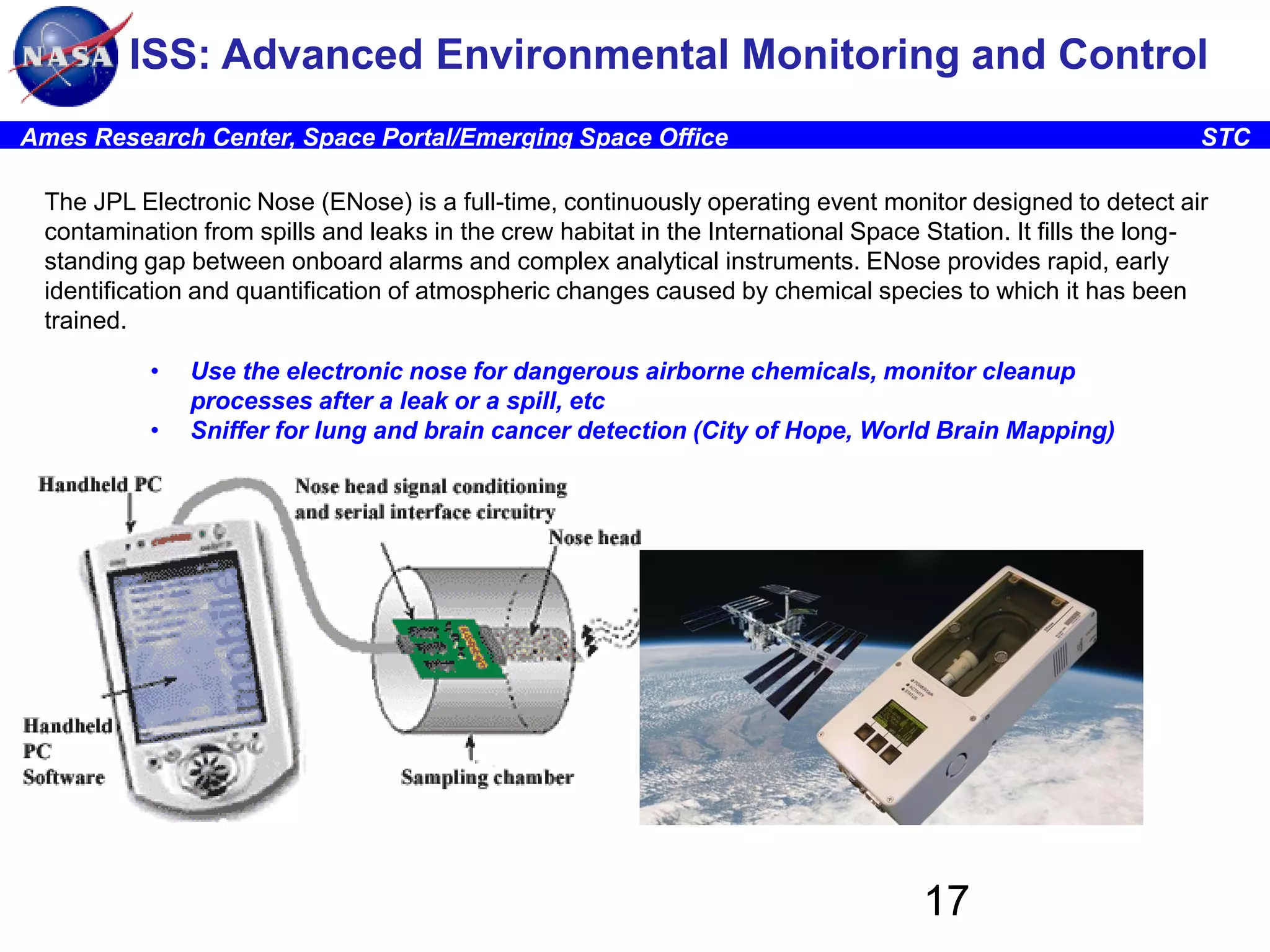 ISS: Advanced Environmental Monitoring and Control
Ames Research Center, Space Portal/Emerging Space Office

STC

The JPL Electronic Nose (ENose) is a full-time, continuously operating event monitor designed to detect air
contamination from spills and leaks in the crew habitat in the International Space Station. It fills the longstanding gap between onboard alarms and complex analytical instruments. ENose provides rapid, early
identification and quantification of atmospheric changes caused by chemical species to which it has been
trained.
•
•

Use the electronic nose for dangerous airborne chemicals, monitor cleanup
processes after a leak or a spill, etc
Sniffer for lung and brain cancer detection (City of Hope, World Brain Mapping)

17

 