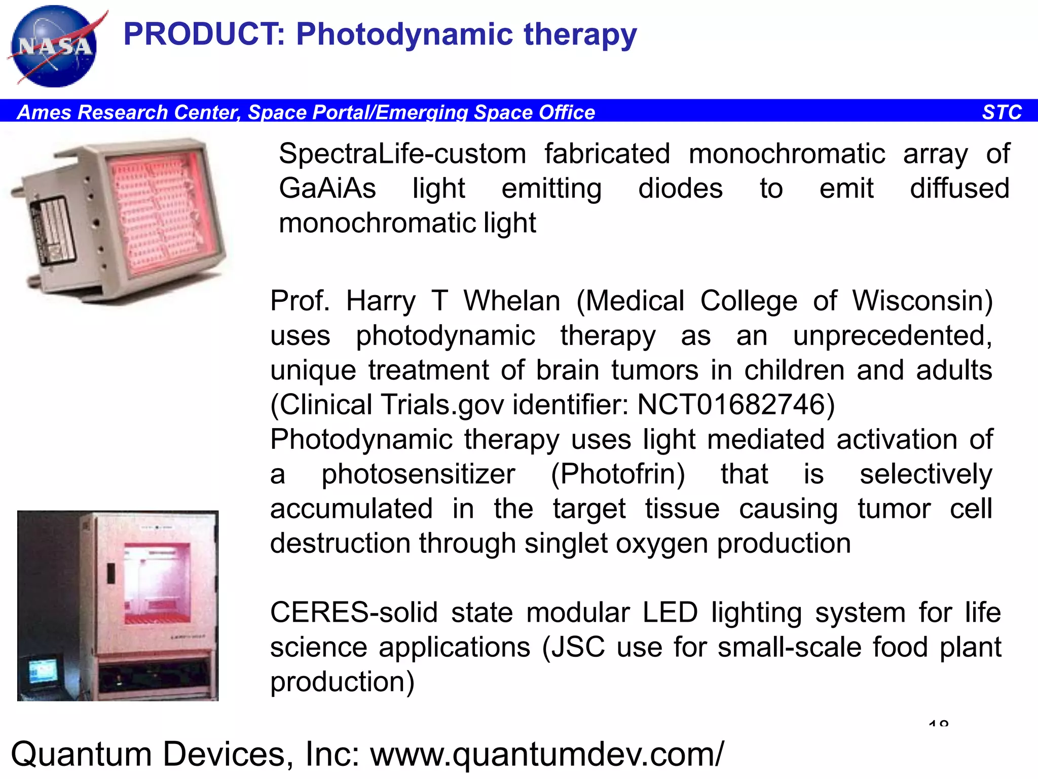 PRODUCT: Photodynamic therapy
Ames Research Center, Space Portal/Emerging Space Office

STC

SpectraLife-custom fabricated monochromatic array of
GaAiAs light emitting diodes to emit diffused
monochromatic light
Prof. Harry T Whelan (Medical College of Wisconsin)
uses photodynamic therapy as an unprecedented,
unique treatment of brain tumors in children and adults
(Clinical Trials.gov identifier: NCT01682746)
Photodynamic therapy uses light mediated activation of
a photosensitizer (Photofrin) that is selectively
accumulated in the target tissue causing tumor cell
destruction through singlet oxygen production
CERES-solid state modular LED lighting system for life
science applications (JSC use for small-scale food plant
production)
18

Quantum Devices, Inc: www.quantumdev.com/

 