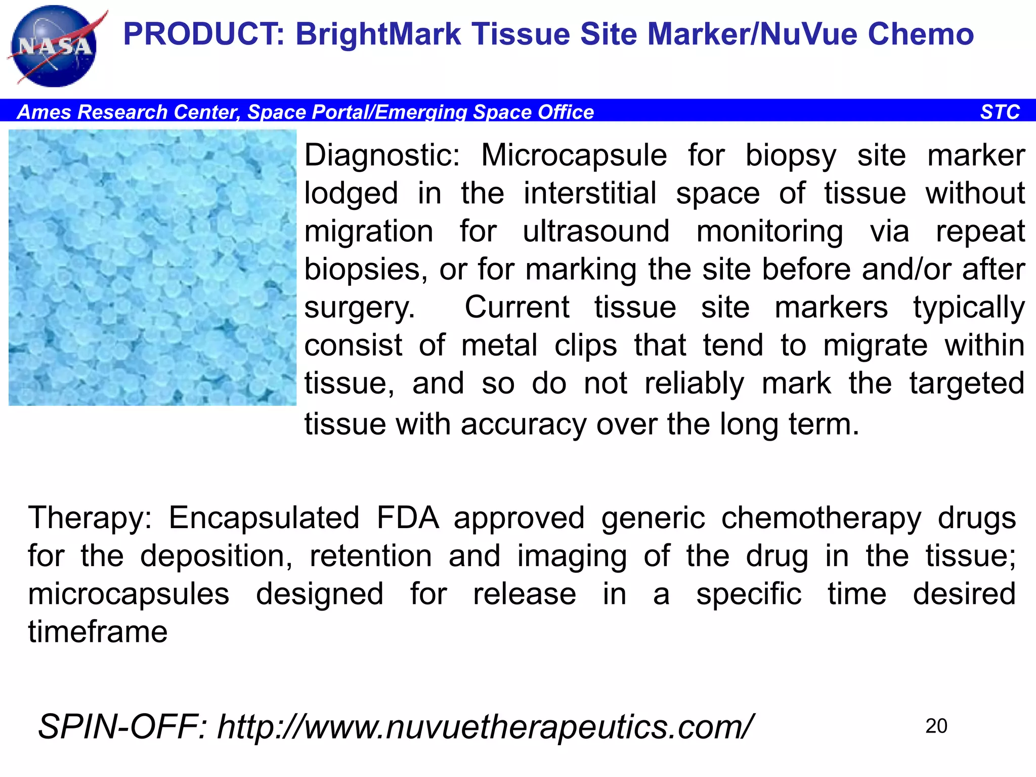 PRODUCT: BrightMark Tissue Site Marker/NuVue Chemo
Ames Research Center, Space Portal/Emerging Space Office

STC

Diagnostic: Microcapsule for biopsy site marker
lodged in the interstitial space of tissue without
migration for ultrasound monitoring via repeat
biopsies, or for marking the site before and/or after
surgery.
Current tissue site markers typically
consist of metal clips that tend to migrate within
tissue, and so do not reliably mark the targeted
tissue with accuracy over the long term.
Therapy: Encapsulated FDA approved generic chemotherapy drugs
for the deposition, retention and imaging of the drug in the tissue;
microcapsules designed for release in a specific time desired
timeframe

SPIN-OFF: http://www.nuvuetherapeutics.com/

20

 