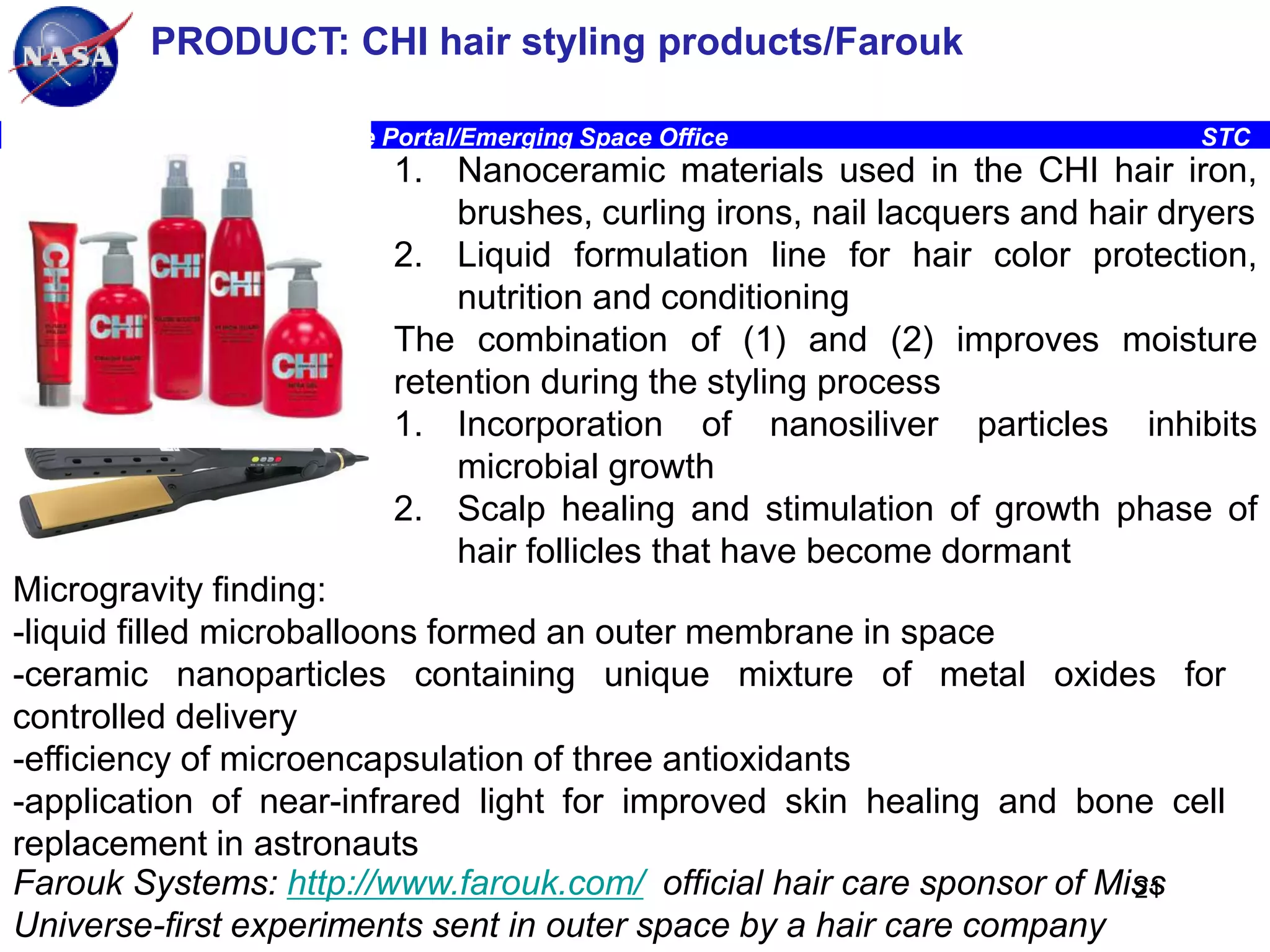PRODUCT: CHI hair styling products/Farouk
Ames Research Center, Space Portal/Emerging Space Office

STC

1. Nanoceramic materials used in the CHI hair iron,
brushes, curling irons, nail lacquers and hair dryers
2. Liquid formulation line for hair color protection,
nutrition and conditioning
The combination of (1) and (2) improves moisture
retention during the styling process
1. Incorporation of nanosiliver particles inhibits
microbial growth
2. Scalp healing and stimulation of growth phase of
hair follicles that have become dormant
Microgravity finding:
-liquid filled microballoons formed an outer membrane in space
-ceramic nanoparticles containing unique mixture of metal oxides for
controlled delivery
-efficiency of microencapsulation of three antioxidants
-application of near-infrared light for improved skin healing and bone cell
replacement in astronauts
Farouk Systems: http://www.farouk.com/ official hair care sponsor of Miss
21
Universe-first experiments sent in outer space by a hair care company

 