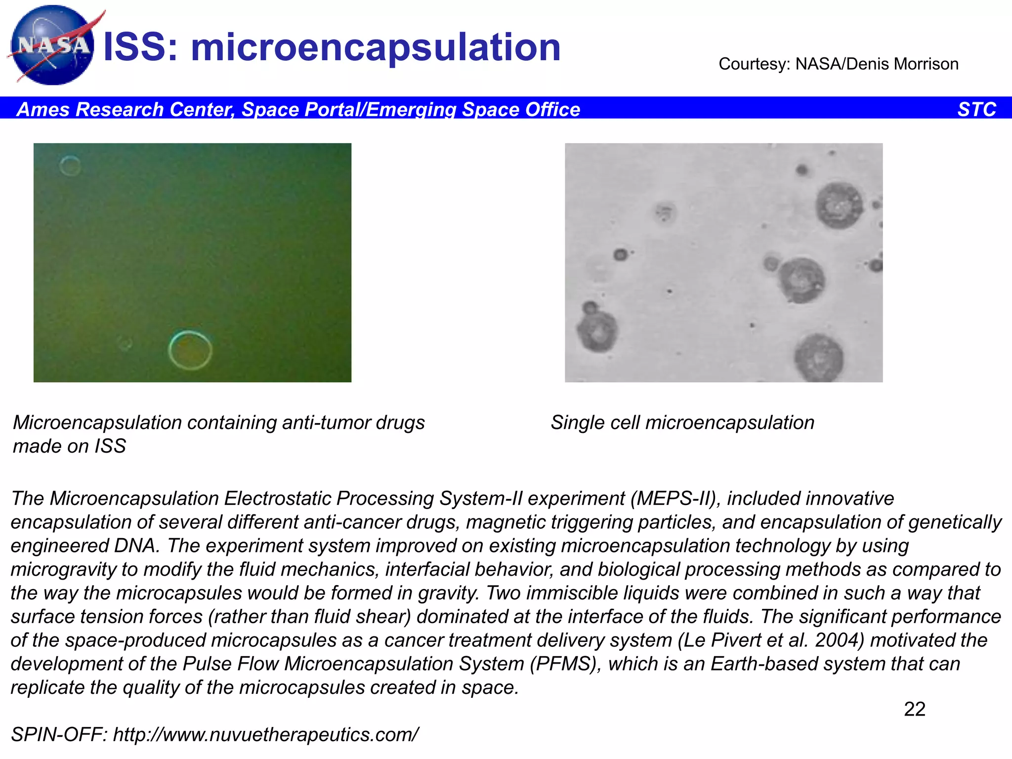 ISS: microencapsulation

Courtesy: NASA/Denis Morrison

Ames Research Center, Space Portal/Emerging Space Office

Microencapsulation containing anti-tumor drugs
made on ISS

STC

Single cell microencapsulation

The Microencapsulation Electrostatic Processing System-II experiment (MEPS-II), included innovative
encapsulation of several different anti-cancer drugs, magnetic triggering particles, and encapsulation of genetically
engineered DNA. The experiment system improved on existing microencapsulation technology by using
microgravity to modify the fluid mechanics, interfacial behavior, and biological processing methods as compared to
the way the microcapsules would be formed in gravity. Two immiscible liquids were combined in such a way that
surface tension forces (rather than fluid shear) dominated at the interface of the fluids. The significant performance
of the space-produced microcapsules as a cancer treatment delivery system (Le Pivert et al. 2004) motivated the
development of the Pulse Flow Microencapsulation System (PFMS), which is an Earth-based system that can
replicate the quality of the microcapsules created in space.
22
SPIN-OFF: http://www.nuvuetherapeutics.com/

 