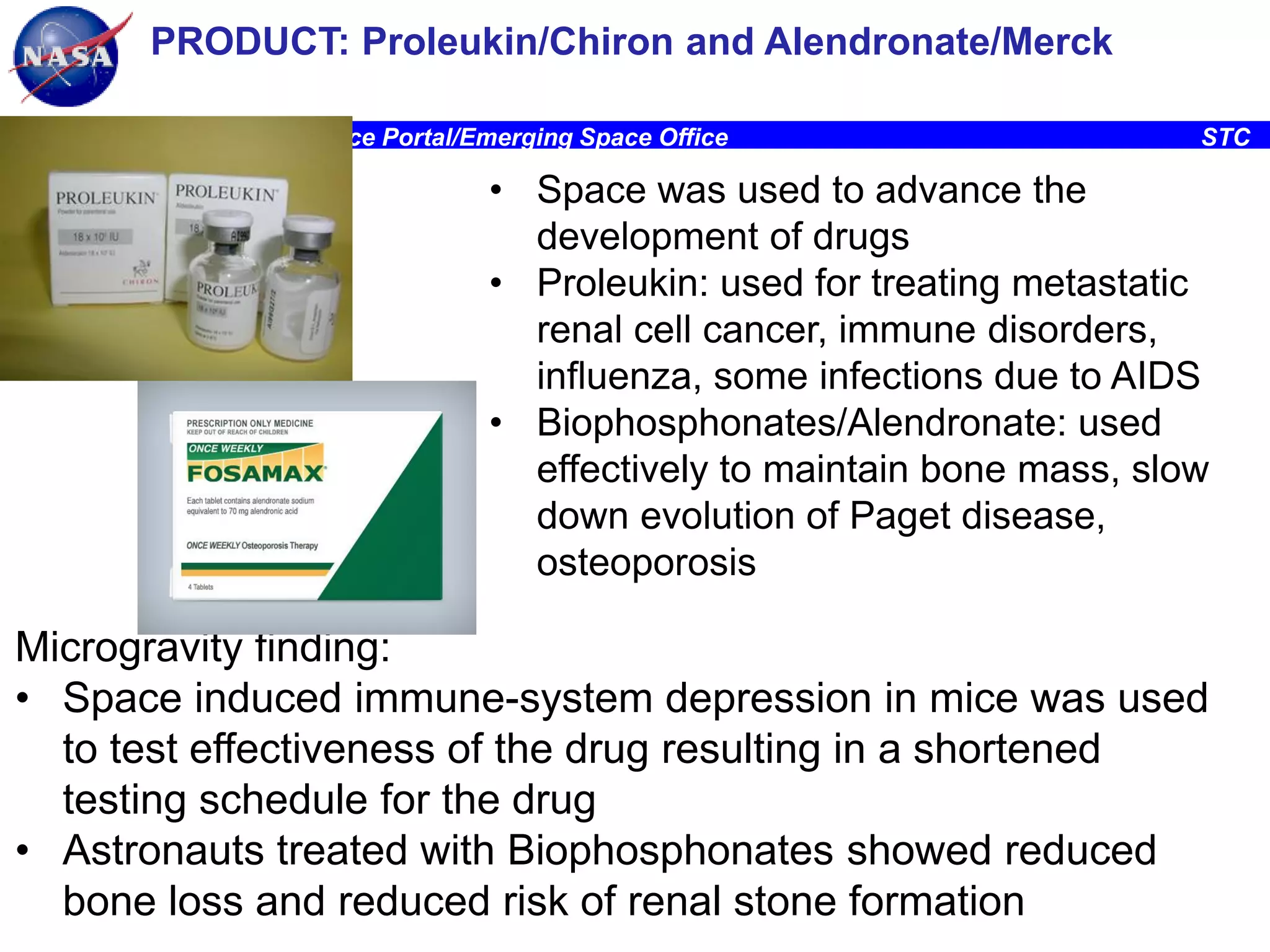 PRODUCT: Proleukin/Chiron and Alendronate/Merck
Ames Research Center, Space Portal/Emerging Space Office

STC

• Space was used to advance the
development of drugs
• Proleukin: used for treating metastatic
renal cell cancer, immune disorders,
influenza, some infections due to AIDS
• Biophosphonates/Alendronate: used
effectively to maintain bone mass, slow
down evolution of Paget disease,
osteoporosis

Microgravity finding:
• Space induced immune-system depression in mice was used
to test effectiveness of the drug resulting in a shortened
testing schedule for the drug
• Astronauts treated with Biophosphonates showed reduced
27
bone loss and reduced risk of renal stone formation

 