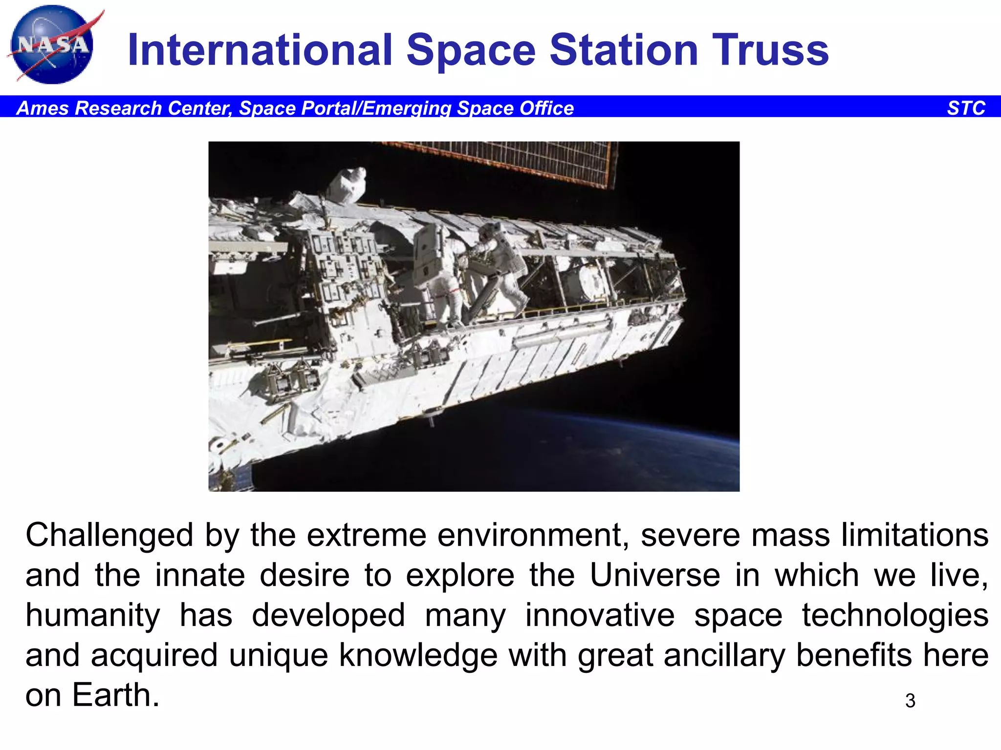 International Space Station Truss
Ames Research Center, Space Portal/Emerging Space Office

STC

Challenged by the extreme environment, severe mass limitations
and the innate desire to explore the Universe in which we live,
humanity has developed many innovative space technologies
and acquired unique knowledge with great ancillary benefits here
on Earth.
3

 