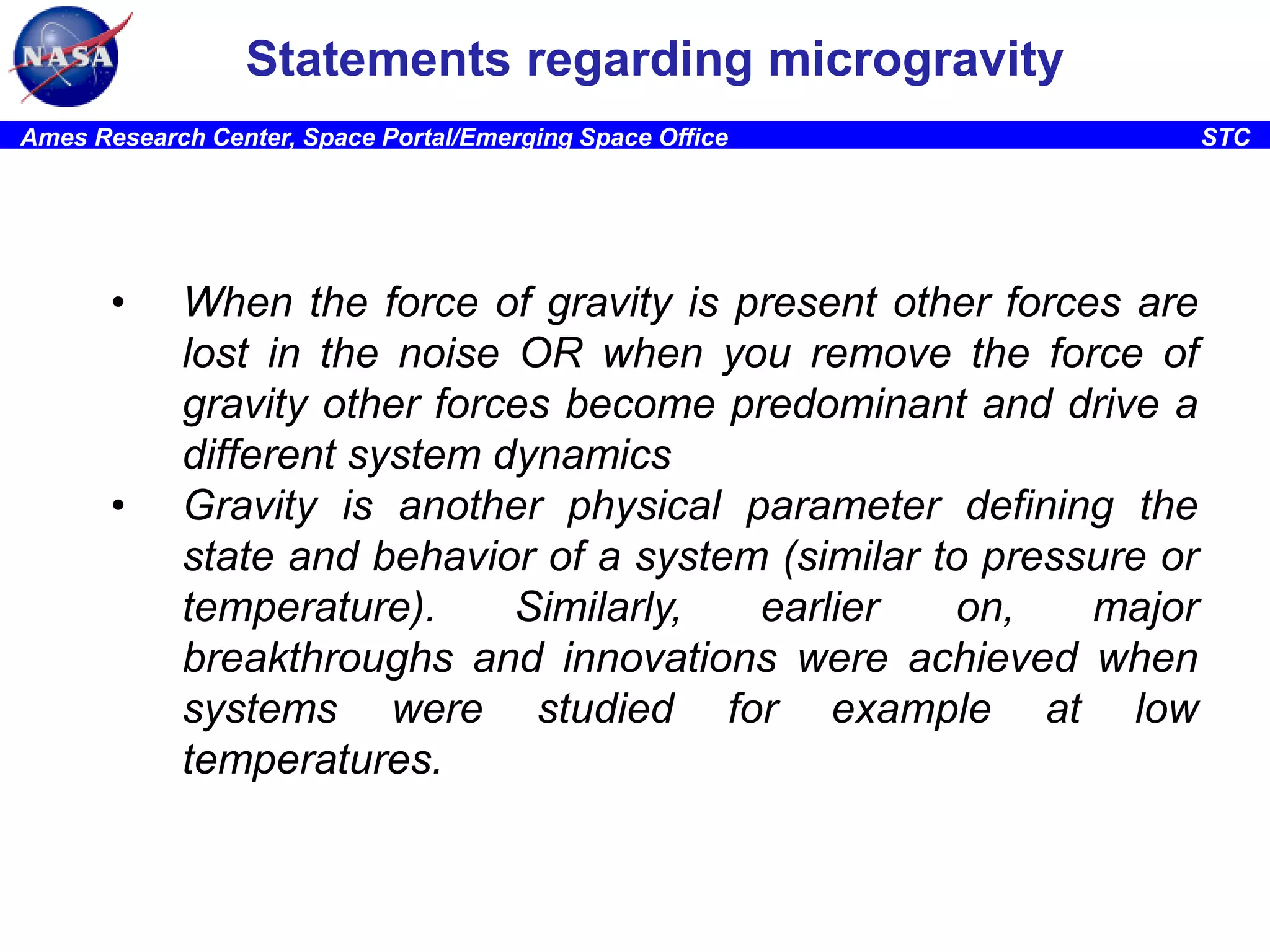 Statements regarding microgravity
Ames Research Center, Space Portal/Emerging Space Office

•

•

When the force of gravity is present other forces are
lost in the noise OR when you remove the force of
gravity other forces become predominant and drive a
different system dynamics
Gravity is another physical parameter defining the
state and behavior of a system (similar to pressure or
temperature).
Similarly,
earlier
on,
major
breakthroughs and innovations were achieved when
systems were studied for example at low
temperatures.

STC

 